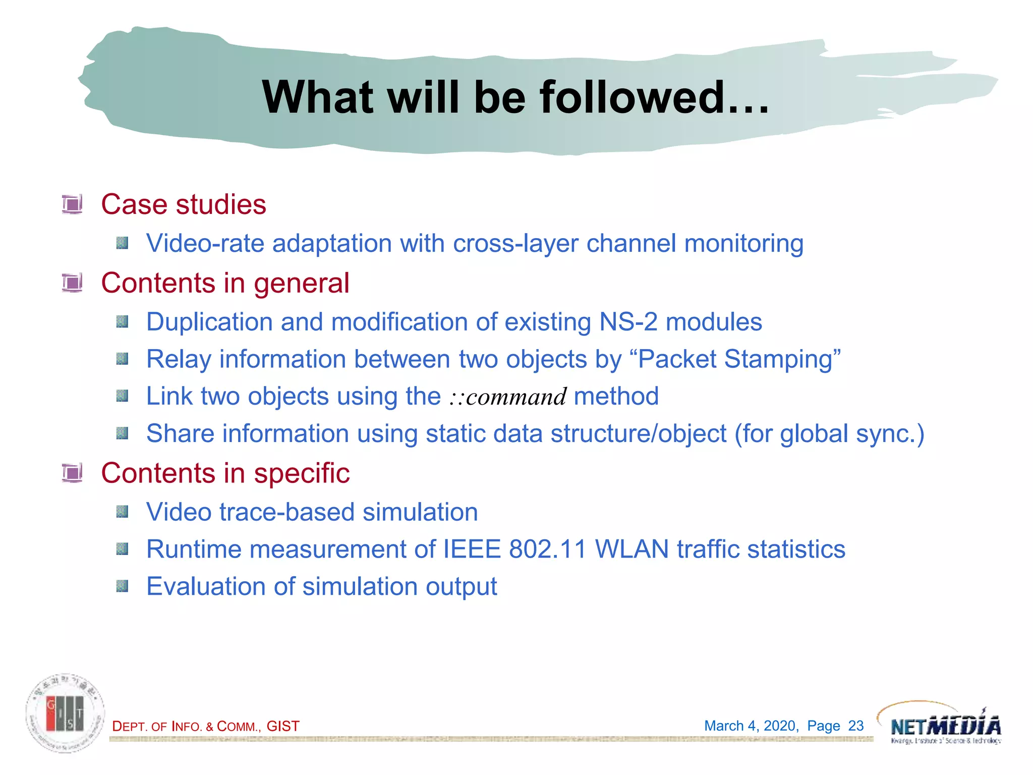 DEPT. OF INFO. & COMM., GIST
What will be followed…
Case studies
Video-rate adaptation with cross-layer channel monitoring
Contents in general
Duplication and modification of existing NS-2 modules
Relay information between two objects by “Packet Stamping”
Link two objects using the ::command method
Share information using static data structure/object (for global sync.)
Contents in specific
Video trace-based simulation
Runtime measurement of IEEE 802.11 WLAN traffic statistics
Evaluation of simulation output
March 4, 2020, Page 23
 