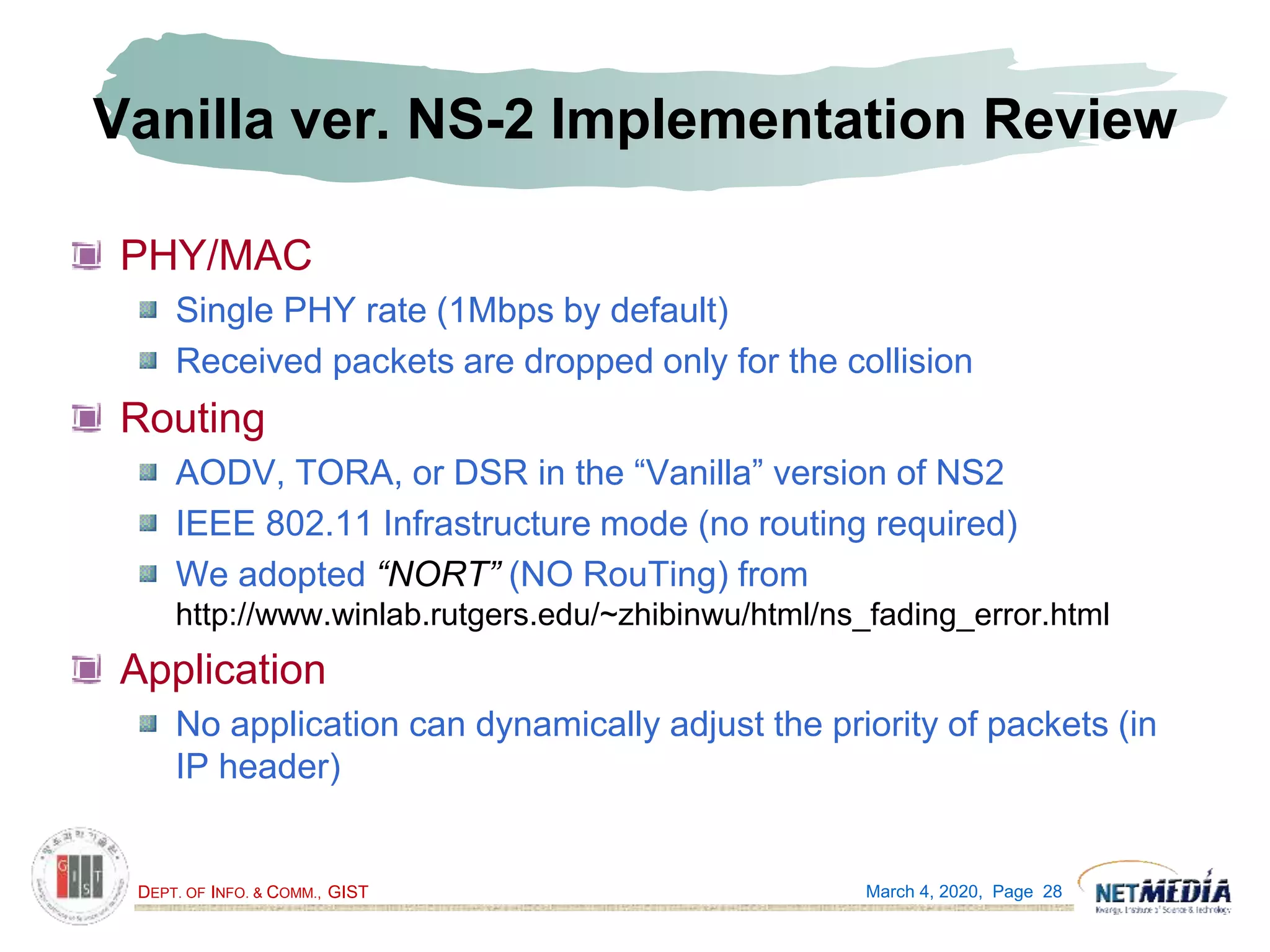 DEPT. OF INFO. & COMM., GIST
Vanilla ver. NS-2 Implementation Review
PHY/MAC
Single PHY rate (1Mbps by default)
Received packets are dropped only for the collision
Routing
AODV, TORA, or DSR in the “Vanilla” version of NS2
IEEE 802.11 Infrastructure mode (no routing required)
We adopted “NORT” (NO RouTing) from
http://www.winlab.rutgers.edu/~zhibinwu/html/ns_fading_error.html
Application
No application can dynamically adjust the priority of packets (in
IP header)
March 4, 2020, Page 28
 