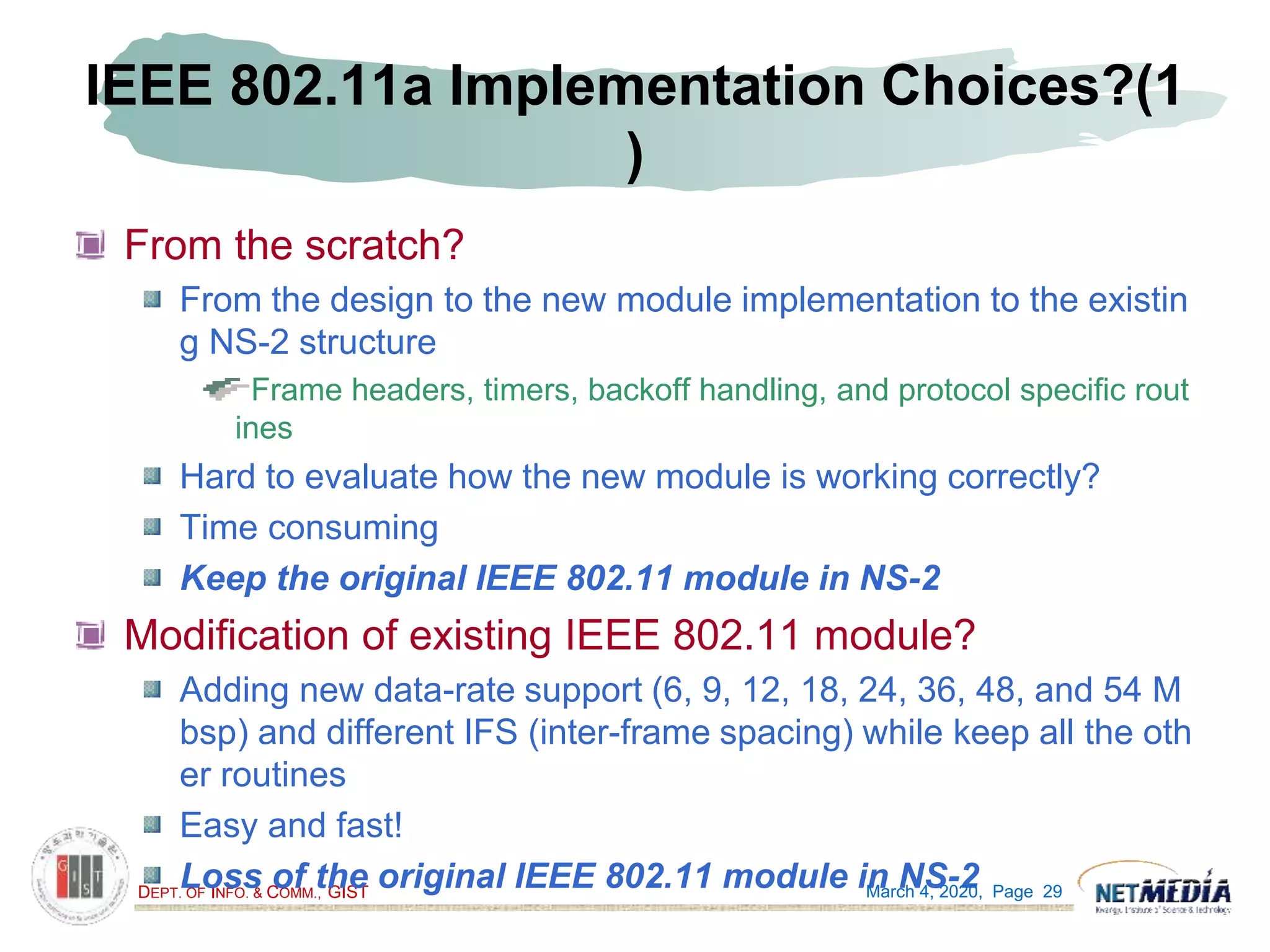DEPT. OF INFO. & COMM., GIST
IEEE 802.11a Implementation Choices?(1
)
From the scratch?
From the design to the new module implementation to the existin
g NS-2 structure
Frame headers, timers, backoff handling, and protocol specific rout
ines
Hard to evaluate how the new module is working correctly?
Time consuming
Keep the original IEEE 802.11 module in NS-2
Modification of existing IEEE 802.11 module?
Adding new data-rate support (6, 9, 12, 18, 24, 36, 48, and 54 M
bsp) and different IFS (inter-frame spacing) while keep all the oth
er routines
Easy and fast!
Loss of the original IEEE 802.11 module in NS-2March 4, 2020, Page 29
 
