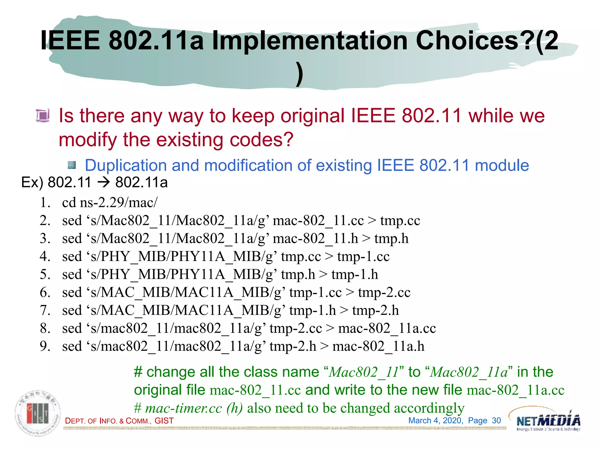 DEPT. OF INFO. & COMM., GIST
IEEE 802.11a Implementation Choices?(2
)
Is there any way to keep original IEEE 802.11 while we
modify the existing codes?
Duplication and modification of existing IEEE 802.11 module
March 4, 2020, Page 30
Ex) 802.11  802.11a
1. cd ns-2.29/mac/
2. sed ‘s/Mac802_11/Mac802_11a/g’ mac-802_11.cc > tmp.cc
3. sed ‘s/Mac802_11/Mac802_11a/g’ mac-802_11.h > tmp.h
4. sed ‘s/PHY_MIB/PHY11A_MIB/g’ tmp.cc > tmp-1.cc
5. sed ‘s/PHY_MIB/PHY11A_MIB/g’ tmp.h > tmp-1.h
6. sed ‘s/MAC_MIB/MAC11A_MIB/g’ tmp-1.cc > tmp-2.cc
7. sed ‘s/MAC_MIB/MAC11A_MIB/g’ tmp-1.h > tmp-2.h
8. sed ‘s/mac802_11/mac802_11a/g’ tmp-2.cc > mac-802_11a.cc
9. sed ‘s/mac802_11/mac802_11a/g’ tmp-2.h > mac-802_11a.h
# change all the class name “Mac802_11” to “Mac802_11a” in the
original file mac-802_11.cc and write to the new file mac-802_11a.cc
# mac-timer.cc (h) also need to be changed accordingly
 