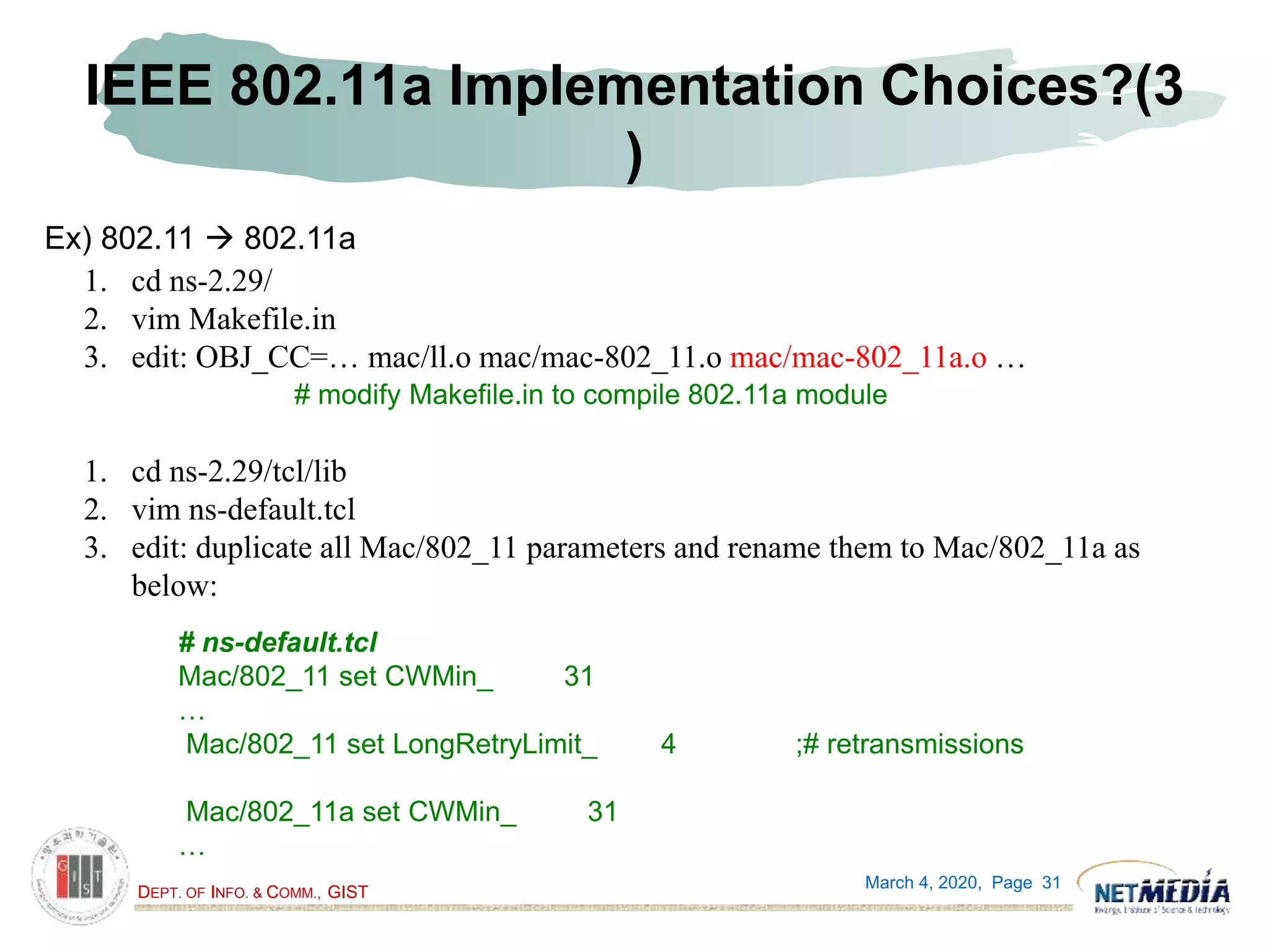 DEPT. OF INFO. & COMM., GIST
IEEE 802.11a Implementation Choices?(3
)
March 4, 2020, Page 31
Ex) 802.11  802.11a
1. cd ns-2.29/
2. vim Makefile.in
3. edit: OBJ_CC=… mac/ll.o mac/mac-802_11.o mac/mac-802_11a.o …
1. cd ns-2.29/tcl/lib
2. vim ns-default.tcl
3. edit: duplicate all Mac/802_11 parameters and rename them to Mac/802_11a as
below:
# modify Makefile.in to compile 802.11a module
# ns-default.tcl
Mac/802_11 set CWMin_ 31
…
Mac/802_11 set LongRetryLimit_ 4 ;# retransmissions
Mac/802_11a set CWMin_ 31
…
 