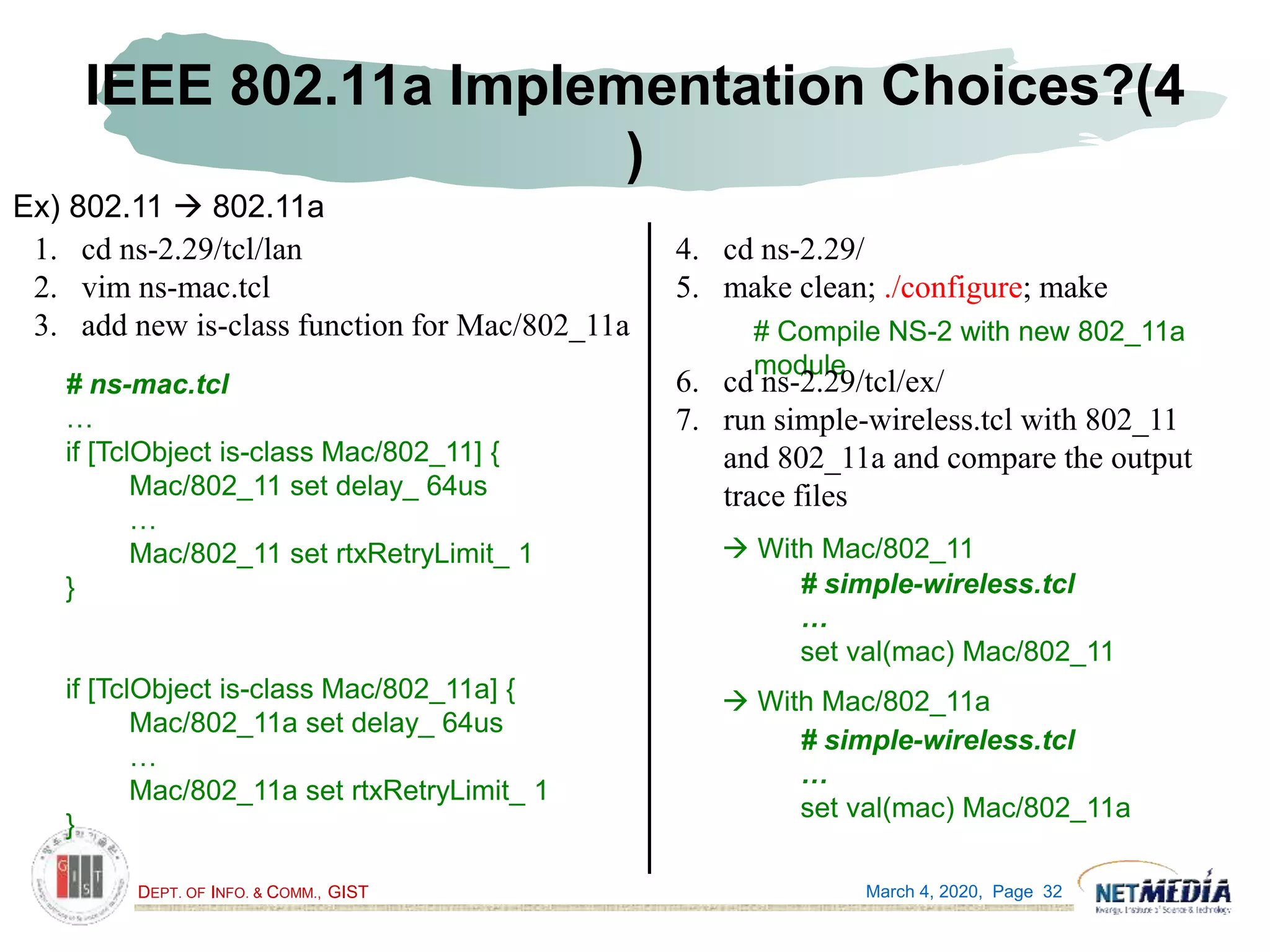 DEPT. OF INFO. & COMM., GIST
IEEE 802.11a Implementation Choices?(4
)
March 4, 2020, Page 32
Ex) 802.11  802.11a
1. cd ns-2.29/tcl/lan
2. vim ns-mac.tcl
3. add new is-class function for Mac/802_11a
# ns-mac.tcl
…
if [TclObject is-class Mac/802_11] {
Mac/802_11 set delay_ 64us
…
Mac/802_11 set rtxRetryLimit_ 1
}
if [TclObject is-class Mac/802_11a] {
Mac/802_11a set delay_ 64us
…
Mac/802_11a set rtxRetryLimit_ 1
}
4. cd ns-2.29/
5. make clean; ./configure; make
# Compile NS-2 with new 802_11a
module
6. cd ns-2.29/tcl/ex/
7. run simple-wireless.tcl with 802_11
and 802_11a and compare the output
trace files
# simple-wireless.tcl
…
set val(mac) Mac/802_11
# simple-wireless.tcl
…
set val(mac) Mac/802_11a
 With Mac/802_11
 With Mac/802_11a
 