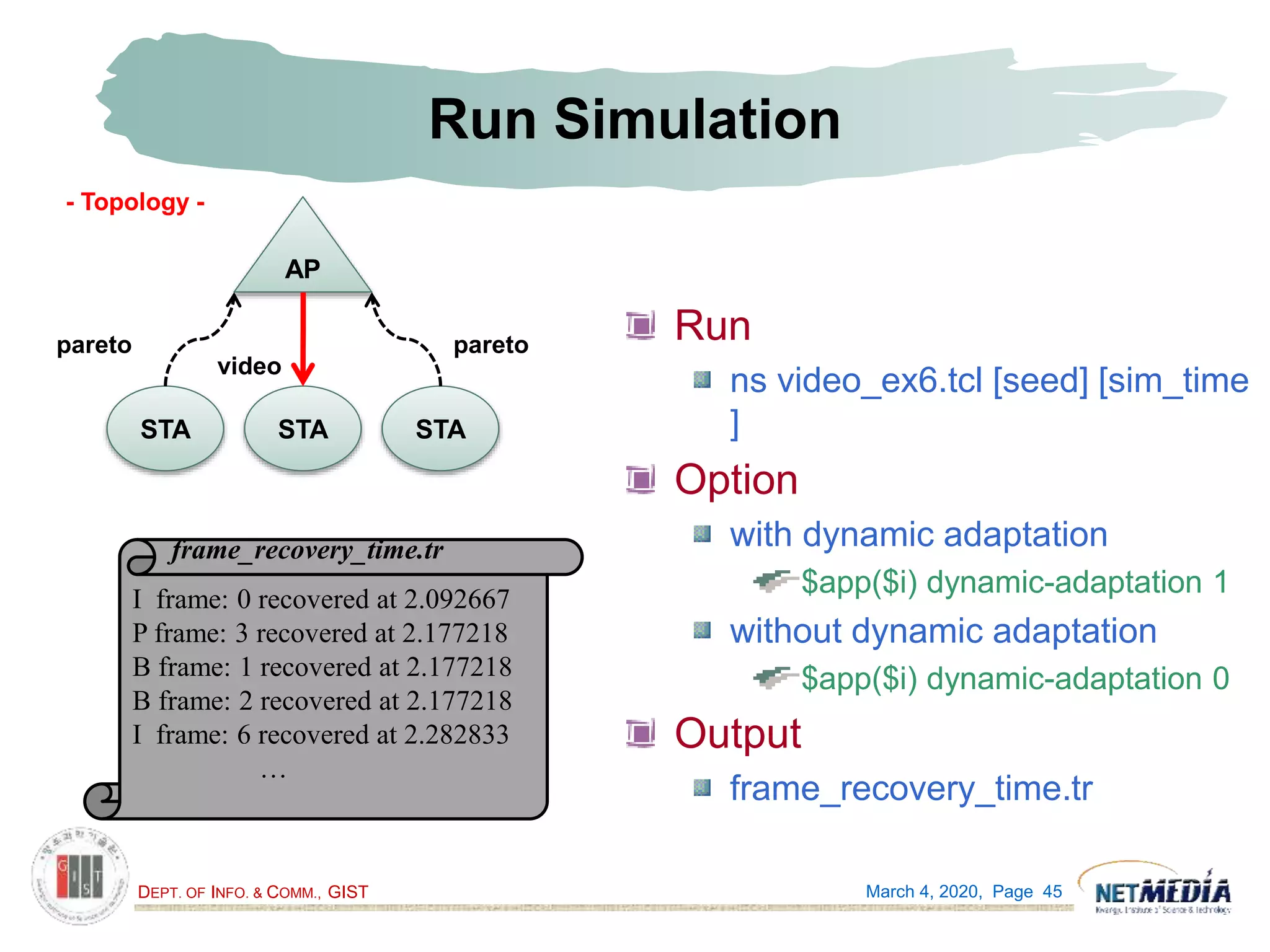 DEPT. OF INFO. & COMM., GIST
Run Simulation
Run
ns video_ex6.tcl [seed] [sim_time
]
Option
with dynamic adaptation
$app($i) dynamic-adaptation 1
without dynamic adaptation
$app($i) dynamic-adaptation 0
Output
frame_recovery_time.tr
March 4, 2020, Page 45
AP
STASTA STA
paretopareto
video
I frame: 0 recovered at 2.092667
P frame: 3 recovered at 2.177218
B frame: 1 recovered at 2.177218
B frame: 2 recovered at 2.177218
I frame: 6 recovered at 2.282833
…
frame_recovery_time.tr
- Topology -
 