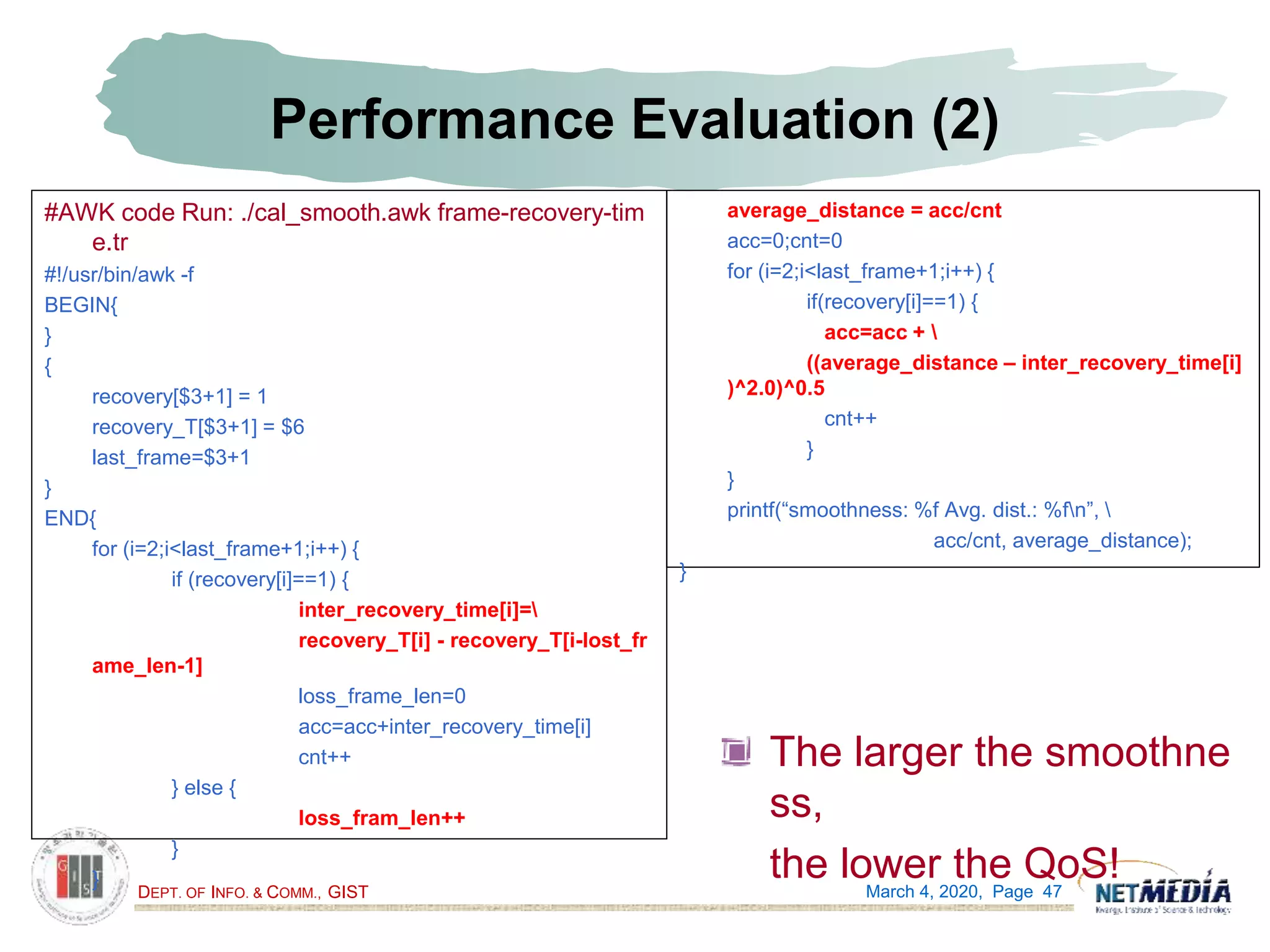 DEPT. OF INFO. & COMM., GIST
Performance Evaluation (2)
The larger the smoothne
ss,
the lower the QoS!March 4, 2020, Page 47
#AWK code Run: ./cal_smooth.awk frame-recovery-tim
e.tr
#!/usr/bin/awk -f
BEGIN{
}
{
recovery[$3+1] = 1
recovery_T[$3+1] = $6
last_frame=$3+1
}
END{
for (i=2;i<last_frame+1;i++) {
if (recovery[i]==1) {
inter_recovery_time[i]=
recovery_T[i] - recovery_T[i-lost_fr
ame_len-1]
loss_frame_len=0
acc=acc+inter_recovery_time[i]
cnt++
} else {
loss_fram_len++
}
}
average_distance = acc/cnt
acc=0;cnt=0
for (i=2;i<last_frame+1;i++) {
if(recovery[i]==1) {
acc=acc + 
((average_distance – inter_recovery_time[i]
)^2.0)^0.5
cnt++
}
}
printf(“smoothness: %f Avg. dist.: %fn”, 
acc/cnt, average_distance);
}
 