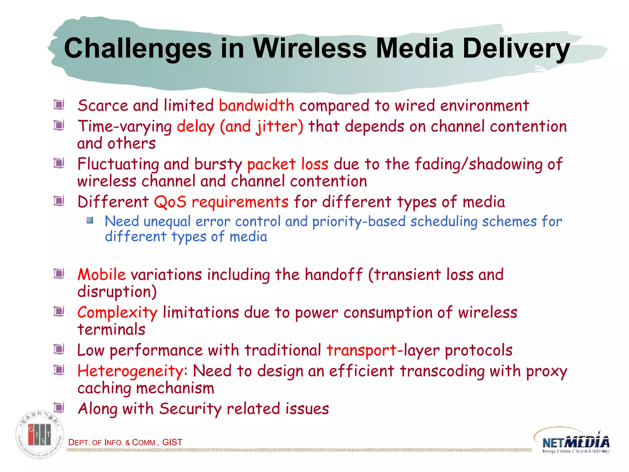 DEPT. OF INFO. & COMM., GIST
Challenges in Wireless Media Delivery
Scarce and limited bandwidth compared to wired environment
Time-varying delay (and jitter) that depends on channel contention
and others
Fluctuating and bursty packet loss due to the fading/shadowing of
wireless channel and channel contention
Different QoS requirements for different types of media
Need unequal error control and priority-based scheduling schemes for
different types of media
Mobile variations including the handoff (transient loss and
disruption)
Complexity limitations due to power consumption of wireless
terminals
Low performance with traditional transport-layer protocols
Heterogeneity: Need to design an efficient transcoding with proxy
caching mechanism
Along with Security related issues
 