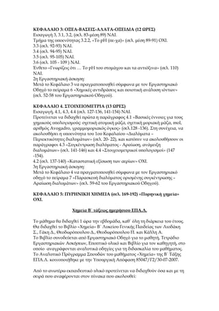 ΚΕΦΑΛΑΙΟ 3: ΟΞΕΑ-ΒΑΣΕΙΣ-ΑΛΑΤΑ-ΟΞΕΙΔΙΑ (12 ΩΡΕΣ)
Εισαγωγή 3, 3.1, 3.2, (σελ. 83-μέση 89) ΝΑΙ.
Τμήμα της υποενότητας 3.2.2, «Το pH (πε-χα)» (σελ. μέση 89-91) ΟΧΙ.
3.3 (σελ. 92-93) ΝΑΙ.
3.4 (σελ. 94-95) ΝΑΙ.
3.5 (σελ. 95-105) ΝΑΙ.
3.6 (σελ. 105 - 109 ) ΝΑΙ.
Ένθετο «Γνωρίζεις ότι … Το pH του στομάχου και τα αντιόξινα» (σελ. 110)
ΝΑΙ.
2η Εργαστηριακή άσκηση:
Μετά το Κεφάλαιο 3 να πραγματοποιηθεί σύμφωνα με τον Εργαστηριακό
Οδηγό το πείραμα 6 «Χημικές αντιδράσεις και ποιοτική ανάλυση ιόντων»
(σελ. 52-58 του Εργαστηριακού Οδηγού).

ΚΕΦΑΛΑΙΟ 4. ΣΤΟΙΧΕΙΟΜΕΤΡΙΑ (13 ΩΡΕΣ)
Εισαγωγή, 4.1, 4.3, 4.4 (σελ. 127-136, 141-154) ΝΑΙ.
Προτείνεται να διδαχθεί πρώτα η παράγραφος 4.1 «Βασικές έννοιες για τους
χημικούς υπολογισμούς: σχετική ατομική μάζα, σχετική μοριακή μάζα, mol,
αριθμός Avogadro, γραμμομοριακός όγκος» (σελ.128 -136). Στη συνέχεια, να
ακολουθήσει η υποενότητα του 1ου Κεφαλαίου «Διαλύματα –
Περιεκτικότητες διαλυμάτων» (σελ. 20- 22), και κατόπιν να ακολουθήσουν οι
παράγραφοι 4.3 «Συγκέντρωση διαλύματος - Αραίωση, ανάμειξη
διαλυμάτων» (σελ. 141-146) και 4.4 «Στοιχειομετρικοί υπολογισμοί» (147
-154).
4.2 (σελ. 137-140) «Καταστατική εξίσωση των αερίων» ΟΧΙ.
3η Εργαστηριακή άσκηση:
Μετά το Κεφάλαιο 4 να πραγματοποιηθεί σύμφωνα με τον Εργαστηριακό
οδηγό το πείραμα 7 «Παρασκευή διαλύματος ορισμένης συγκέντρωσης –
Αραίωση διαλυμάτων» (σελ. 59-62 του Εργαστηριακού Οδηγού).

ΚΕΦΑΛΑΙΟ 5: ΠΥΡΗΝΙΚΗ ΧΗΜΕΙΑ (σελ. 169-192) «Πυρηνική χημεία»
ΟΧΙ.

                   Χημεία Β΄ τάξεως ημερήσιου ΕΠΑ.Λ.

Το μάθημα θα διδαχθεί 1 ώρα την εβδομάδα, καθ΄ όλη τη διάρκεια του έτους.
Θα διδαχθεί το Βιβλίο «Χημεία» Β΄ Λυκείου Γενικής Παιδείας των Λιοδάκη
Σ., Γάκη Δ., Θεοδωρόπουλου Δ., Θεοδωρόπουλου Π. και Κάλλη Α.
Το Βιβλίο συνοδεύεται από Εργαστηριακό Οδηγό για το μαθητή, Τετράδιο
Εργαστηριακών Ασκήσεων, Εποπτικό υλικό και Βιβλίο για τον καθηγητή, στο
οποίο αναγράφονται αναλυτικά οδηγίες για τη διδασκαλία του μαθήματος.
Το Αναλυτικό Πρόγραμμα Σπουδών του μαθήματος «Χημεία» της Β΄ Τάξης
ΕΠΑ.Λ. κοινοποιήθηκε με την Υπουργική Απόφαση 85047/Γ2/30-07-2007.

Από το ανωτέρω εκπαιδευτικό υλικό προτείνεται να διδαχθούν όσα και με τη
σειρά που αναφέρονται στον πίνακα που ακολουθεί:
 