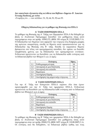 Δεν αποτελούν εξεταστέα ύλη τα ένθετα του Βιβλίου «Χημεία» Β΄ Λυκείου
Γενικής Παιδείας, με τίτλο:
«Γνωρίζεις ότι…» των σελίδων: 31, 32, 64, 91, 92 και 93.



      Oδηγίες διδασκαλίας για τo μάθημα της Φυσικής στα ΕΠΑ.Λ

                      Α΄ ΤΑΞΗ ΗΜΕΡΗΣΙΩΝ ΕΠΑ.Λ
Το μάθημα της Φυσικής της Α΄ Τάξης των Ημερησίων ΕΠΑ.Λ θα διδαχθεί με
βάση το Αναλυτικό Πρόγραμμα Σπουδών του μαθήματος όπως αυτό
περιγράφεται στην υπ΄αριθμ. 10583/Γ2, (ΦΕΚ 150 τεύχος Β΄/13.02.2003) Υ.Α.
Η διδασκαλία των θεμάτων που αφορούν την ενέργεια στις διάφορες μορφές
της κρίνεται απαραίτητη, επειδή τα θέματα αυτά προαπαιτούνται για τη
διδασκαλία της Φυσικής στη Β΄ τάξη. Επειδή τα παραπάνω θέματα
βρίσκονται στο τέλος του προγράμματος σπουδών, δεν πρέπει να διατεθεί
υπερβολικός χρόνος για τη διδασκαλία των προηγούμενων ενοτήτων.
Ενδεικτικά προτείνεται να διατεθούν για τη διδασκαλία κάθε ενότητας από
το διδακτικό βιβλίο των Βλάχου Ι. κ.ά. οι ώρες:

                                    Ενότητες               Ώρες
                 1.1   Ευθύγραμμη κίνηση                    14
                 1.2   Δυναμική σε μια διάσταση             10
                 1.3   Δυναμική στο επίπεδο                 24
                 1.4   Βαρύτητα                              6
                 2.1   Διατήρηση Ορμής                       6
                 2.2   Διατήρηση της μηχανικής ενέργειας    12

                       Α΄ ΤΑΞΗ ΕΣΠΕΡΙΝΩΝ ΕΠΑ.Λ
Για την Α΄ Τάξη των Εσπερινών ΕΠΑ.Λ ισχύουν όλα όσα έχουν
προαναφερθεί για την Α΄ Τάξη των ημερησίων ΕΠΑ.Λ. Ενδεικτικά
προτείνεται να διατεθούν για τη διδασκαλία κάθε ενότητας από το διδακτικό
βιβλίο των Βλάχου Ι. κ.ά. οι ώρες:
                                    Ενότητες               Ώρες
                 1.1 Ευθύγραμμη κίνηση                       10
                 1.2 Δυναμική σε μια διάσταση                 8
                 1.3 Δυναμική στο επίπεδο                    17
                 1.4 Βαρύτητα                                 3
                 2.1 Διατήρηση Ορμής                          4
                 2.2 Διατήρηση της μηχανικής ενέργειας        8

                    Β΄ ΤΑΞΗ ΗΜΕΡΗΣΙΩΝ ΕΠΑ.Λ
Το μάθημα της Φυσικής της Β΄ Τάξης των ημερησίων ΕΠΑ.Λ θα διδαχθεί με
βάση το Αναλυτικό Πρόγραμμα Σπουδών του μαθήματος όπως αυτό
περιγράφεται στην υπ΄αριθμ. 85045/Γ2, (ΦΕΚ 1457 τεύχος Β΄/10.08.2007) Υ.Α.
Οι ενότητες που θα διδαχθούν, τα διδακτικά βιβλία καθώς και ένας
 