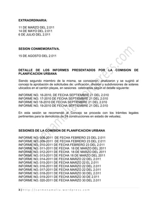 3 | h t t p : / / c a r m e n a m a l i a . w o r d p r e s s . c o m
EXTRAORDINARIA:
11 DE MARZO DEL 2.011
14 DE MAYO DEL 2.011
6 DE JULIO DEL 2.011
SESION CONMEMORATIVA.
15 DE AGOSTO DEL 2.011
DETALLE DE LOS INFORMES PRESENTADOS POR LA COMISION DE
PLANIFICACION URBANA
Siendo segundo miembro de la misma, se conocieron, analizaron y se sugirió al
concejo la aprobación de solicitudes de: unificación, división y subdivisiones de solares
ubicados en el cantón playas, en sesiones celebradas según el detalle siguiente:
INFORME NO. 16-2010, DE FECHA SEPTIEMBRE 21 DEL 2.010
INFORME NO. 17-2010 DE FECHA SEPTIEMBRE 21 DEL 2.010
INFORME NO 18-2010 DE FECHA SEPTIEMBRE 21 DEL 2.010
INFORME NO. 19-2010 DE FECHA SEPTIEMBRE 21 DEL 2.010
En esta sesión se recomendó al Concejo se proceda con los trámites legales
pertinentes para la demolición de 24 construcciones en estado de vetustez.
SESIONES DE LA COMISION DE PLANIFICACION URBANA
INFORME NO. 008-2011 DE FECHA FEBRERO 23 DEL 2.011
INFORME NO. 009-2011 DE FECHA FEBRERO 23 DEL 2.011
INFORME NO. 010-2011 DE FECHA FEBRERO 23 DEL 2.011
INFORME NO. 011-2011 DE FECHA 18 DE MARZO DEL 2011
INFORME NO. 012-2011 DE FECHA 18 DE MARZO DEL 2011
INFORME NO. 013-2011 DE FECHA 18 DE MARZO DEL 2011
INFORME NO. 014-2011 DE FECHA MARZO 22 DEL 2.011
INFORME NO. 015-2011 DE FECHA MARZO 22 EL 2.011
INFORME NO. 016-2011 DE FECHA MARZO 22 DEL 2.011
INFORME NO. 017-2011 DE FECHA MARZO 22 DEL 2.011
INFORME NO. 018-2011 DE FECHA MARZO 30 DEL 2.011
INFORME NO. 019-2011 DE FECHA MARZO 30 DE 2.011
INFORME NO. 020-2011 DE FECHA MARZO 30 DEL 2.011
 