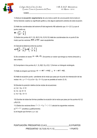 Colegio Santa Clara de Asís

4·ºB E.S.O. Matemáticas

Examen Tema 8: Geometría del Plano

02- Marzo - 2010

NOMBRE __________________________________________________________________

1) Deduce la ecuación segmentaria de una recta a partir de una ecuación de la recta en
forma General, explica su significado gráfico y cita alguna aplicación práctica de esta ecuación.
2) Halla las coordenadas del extremo B del segmento AB sabiendo que A = (5,1) y que el
punto medio es:
1
1
M =  ,− .
2
2

3) Dados los puntos A(11,12), B(13,14), C(16,15) halla las coordenadas de un punto D de
modo que los vectores

BA y DC

sean equipolentes.

4) Calcula la distancia entre los puntos:
1
1
 1 1
a) P ,−  y Q  − , .
2
2
 3 3


7)
5) Se considera el vector u = (4,− . Encuentra un vector que tenga su misma dirección y

sea unitario.
6) Comprobar si los puntos A(-1, 3), B(0, 5) y C(3, 1) forman un triángulo rectángulo.












−
12
2
7) Halla es ángulo que forman u = 5 i + j y v = i - 6 j .

8) Halla la ecuación punto - pendiente de la recta que pasa por el punto de intersección de las
rectas r:4x - y + 7 = 0 y s:3x + 2y - 5 = 0 y que es paralela al vector (3,-5).
9) Estudiar la posición relativa de las rectas de ecuaciones:
a ) 2x + 3y - 4 =0
b) 3x - 2y -9 = 0
c) 4x + 6y - 8 = 0
10) Escribe de todas las formas posibles la ecuación de la recta que pasa por los puntos A(1,2)
y B(-2,5).
→

→

11) Dados los vectores libres u = ( 3, − 4 ) y v = ( −2,1) calcula los siguientes vectores:


a) 3·u + 5·v (analítica y gráficamente)
b) el ángulo que forman u y v: (α)

PUNTUACIÓN: PREGUNTAS 2,3,4,5_______________________0,5 PUNTOS
PREGUNTAS 1,6,7,8,9,10,11,12______________ 1 PUNTO

 