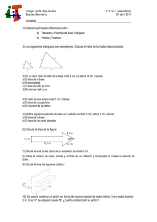 Colegio Santa Clara de Asís 3·º E.S.O. Matemáticas
Examen Geometría. 30 abril 2011
NOMBRE _______________________________________________________________________
1) Explica las principales diferencias entre:
a) Tetraedro y Pirámide de Base Triangular.
b) Prisma y Pirámide.
2) Los siguientes triángulos son semejantes. Calcula el valor de los lados desconocidos.
3) En un cono recto el radio de la base mide 8 cm y la altura 15 cm. Calcula:
a) El área de la base.
b) El área lateral.
c) El área de todo el cono.
d) El volumen del cono.
4) El radio de una esfera mide 7 cm. Calcula:
a) El área de la superficie.
b) El volumen de la esfera.
5) Dada la siguiente pirámide de base un cuadrado de lado 2 cm y altura 5 cm, calcula:
a) El área de la base.
b) El área de las caras laterales.
6) Calcula el área de la figura:
7) Calcula el área de las caras de un icosaedro de arista 6 cm.
8) Indica el número de caras, aristas y vertices de un octaedro y comprueba si cumple la relación de
Euler.
9) Calcula el área del siguiente poliedro:
10) Se quiere construir un jardín en forma de corona circular de radio interior 3 m y radio exterior
5 m. Si el m2
de césped cuesta 7€, ¿cuánto costará todo el jardín?
 
