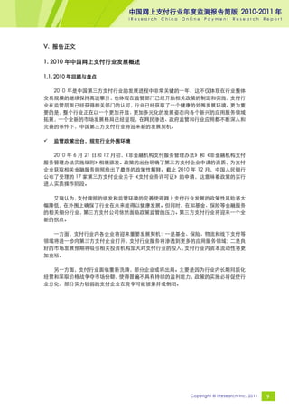中国网上支付行业年度监测报告简版 2010-2011 年
                    iResearch   China   Online   Payment     Research       Report




V. 报告正文

1. 2010 年中国网上支付行业发展概述

1.1. 2010 年回顾与盘点

  2010 年是中国第三方支付行业的发展进程中非常关键的一年，这不仅体现在行业整体
交易规模的继续保持高速攀升，  也体现在监管部门已经开始相关政策的制定和实施，支付行
业在监管层面已经获得相关部门的认可，  行业已经获取了一个健康的外围发展环境。更为重
要的是， 整个行业正在以一个更加开放、 更加多元化的发展姿态向各个新兴的应用服务领域
拓展，一个全新的市场发展格局已经显现，在网民渗透、政府监管和行业应用都不断深入和
完善的条件下，中国第三方支付行业将迎来新的发展契机。

   监管政策出台，规范行业外围环境

  2010 年 6 月 21 日和 12 月初，
                        《非金融机构支付服务管理办法》和《非金融机构支付
服务管理办法实施细则》相继颁发。政策的出台明确了第三方支付企业申请的资质，为支付
企业获取相关金融服务牌照给出了最终的政策性解释。截止 2010 年 12 月，中国人民银行
公布了受理的 17 家第三方支付企业关于《支付业务许可证》的申请，这意味着政策的实行
进入实质操作阶段。

  艾瑞认为，支付牌照的颁发和监管环境的完善使得网上支付行业发展的政策性风险将大
幅降低，在外围上确保了行业在未来能得以健康发展。但同时，在如基金、保险等金融服务
的相关细分行业，第三方支付公司依然面临政策监管的压力。第三方支付行业将迎来一个全
新的拐点。

  一方面，支付行业内各企业将迎来重要发展契机：一是基金、保险、物流和线下支付等
领域将进一步向第三方支付企业打开，支付行业服务将渗透到更多的应用服务领域；二是良
好的市场发展预期将吸引相关投资机构加大对支付行业的投入，支付行业内资本流动性将更
加充裕。

  另一方面，支付行业面临重新洗牌，部分企业或将出局。主要是因为行业内长期同质化
经营和采取价格战争夺市场份额，使得普遍不具有持续的盈利能力，政策的实施必将促使行
业分化，部分实力较弱的支付企业在竞争可能被兼并或倒闭。




                                          Copyright © iResearch Inc. 2011    9
 