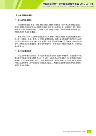 中国网上支付行业年度监测报告简版 2010-2011 年
                     iResearch   China   Online   Payment     Research       Report




1.2. 未来发展趋势展望

   支付应用场景深化

  由于牌照的发放，基金、保险、物流和线下支付等领域将进一步向第三方支付企业打开，
支付行业服务将渗透到更多的应用服务领域。行业领先的支付企业，如支付宝、财付通和快
钱等，通过开放支付服务平台，以及将第三方支付服务与更多行业应用进行紧密结合等方式，
不断拓展对外围业务的覆盖。

  根据艾瑞 2011 年 3 月综合企业及专家访谈，根据艾瑞统计模型核算及预估的数据显示，
网上支付在航空、电信、教育、公共事业缴费和保险、股票、基金等金融产品的应用上占网
上支付交易总额的比例从 2009 年的 42.9%上升至 2010 年的 44.9%。面对激烈的细分市场
竞争，支付企业必须通过创新，整合各种支付产品，为企业进行深度定制化服务，才能形成
核心竞争力。

   支付行业重新洗牌

  央行支付管理办法的落实，将对支付服务运营企业资格进行明确要求， 在全国数百个规
模参差不齐的第三方支付服务企业中，将会有一大批不符合相关资质的企业被迫退出市场或
被兼并，支付行业将面临优胜劣汰。同时牌照的发放，将促使具备一定实力的潜在竞争者进
入第三方支付市场（其中包括外资背景的相关企业） 支付行业或将面临新的市场竞争格局，
                       ，
支付行业加速洗牌。




                                           Copyright © iResearch Inc. 2011   10
 