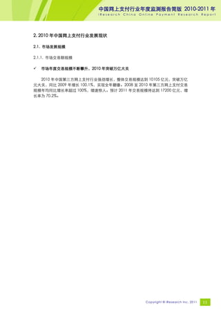 中国网上支付行业年度监测报告简版 2010-2011 年
                     iResearch   China   Online   Payment     Research       Report




2. 2010 年中国网上支付行业发展现状

2.1. 市场发展规模

2.1.1. 市场交易额规模

   市场年度交易规模不断攀升，2010 年突破万亿大关

  2010 年中国第三方网上支付行业强劲增长，整体交易规模达到 10105 亿元，突破万亿
元大关，同比 2009 年增长 100.1%，实现全年翻番。2008 至 2010 年第三方网上支付交易
规模年均同比增长率超过 100%，增速惊人。预计 2011 年交易规模将达到 17200 亿元，增
长率为 70.2%。




                                           Copyright © iResearch Inc. 2011   11
 