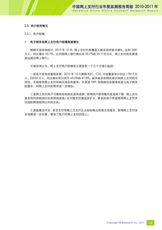 中国网上支付行业年度监测报告简版 2010-2011 年
                     iResearch   China   Online   Payment     Research       Report




2.3. 用户使用情况

2.3.1. 用户规模

   电子商务促网上支付用户规模高速增长

  根据艾瑞咨询统计，   2010 年 12 月，网上支付月度覆盖人数实现突破式增长，达到 5581
万人，同比增长 50.7%。比同期网上银行增长率 30.7%高 20 个百分点，网上支付的发展速
度远超过网上银行。

    艾瑞咨询认为，网上支付用户的增加主要是有一下几个方面引起的：

  一是电子商务的蓬勃发展，2010 年 12 月网购 B2C、C2C 月度覆盖率分别达 17817 万
人、23254 万人，同比增长率分别为 63.0%和 41.8%。越来越多的网民意识到网上支付的可
用性，开始使用网上支付来购买商品和服务。尤其是 ERP 等网络信息管理系统与电子商务
的整合，对网上支付的需求进一步增加。

  二是网上支付用户习惯和结构的形成和成熟，使得用户使用集中度逐渐下降，网上支付
更多地向其他细分应用领域渗透。支付需求范围逐渐扩大，更多的用户希望使用网上支付来
完成除网络购物以外的交易。

  三是随着支付宝、易宝支付等第三方支付企业纷纷推出担保交易服务，使得网上支付安
全保障进一步完善，增加了用户对网上支付的信心。




                                           Copyright © iResearch Inc. 2011   15
 