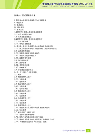 中国网上支付行业年度监测报告简版 2010-2011 年
                   iResearch   China   Online   Payment     Research       Report




附录一：正式版报告目录

I. 第十届中国网民网络消费行为大调研背景
II. 研究方法
III. 概念定义
IV. 报告摘要
V. 报告正文
1. 2010 年中国网上支付行业发展概述
1.1. 2010 年回顾与盘点
1.2. 未来发展趋势展望
2. 2010 年中国网上支付行业发展现状
2.1. 市场发展规模
2.1.1. 市场交易额规模
2.1.2. 网上支付交易规模占社会消费品零售总额比例
2.1.3. 网上支付应用领域交易规模结构（按应用领域划分）
2.2. 运营商发展现状
2.2.1. 运营商差异化运营各具特色
2.2.2. 各企业交易额份额状况
2.2.3. 运营商竞争策略
2.3. 用户使用情况
2.3.1. 用户规模
2.3.2. 季度访问次数
2.3.3. 用户属性
2.4. 行业融资及整合情况
3. 网上支付细分行业发展现状
3.1. 概述
3.2. 网络购物网上支付
3.2.1. 交易规模
3.2.2. 行业发展
3.3. 航空客票网上支付
3.3.1. 交易规模
3.3.2. 行业拓展状
3.4. 网络游戏网上支付
3.4.1. 交易规模
3.4.2. 行业发展
3.5. 电信缴费网上支付
3.5.1. 交易规模
3.5.2. 行业发展
3.6. 基金销售网上支付
3.6.1. 基金的第三方支付代销具有重要发展空间
3.6.2. 行业发展
3.7. 其他应用行业网上支付
3.7.1. 各行业拓展策略分析
3.7.2. 保险行业与第三方支付渐行渐近
3.7.3. 网络教育及考试电子支付深化、助推教育产业化
3.7.4．网络捐款促进中国“平民公益”发展




                                         Copyright © iResearch Inc. 2011   19
 