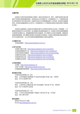 中国网上支付行业年度监测报告简版 2010-2011 年
                              iResearch   China   Online   Payment     Research       Report




法律声明

  本报告为艾瑞市场咨询有限公司制作，报告中所有的文字、图片、表格均受到中国法律
知识产权相关条例的版权保护。没有经过本公司书面许可，任何组织和个人，不得使用本报
告中的信息用于其它商业目的。本报告中部分文字和数据采集于公开信息，所有权为原著者
所有。没有经过原著者和本公司许可，任何组织和个人不得使用本报告中的信息用于其他商
业目的。

  本报告中运营商收入及相关市场预测主要为公司研究员采用行业访谈、市场调查、二手
数据及其他研究方法分析获得，部分数据未经运营商直接认可。本报告中发布的调研数据部
分采用样本调研方法，其数据结果受到样本的影响。由于调研方法及样本的限制，调查资料
收集范围的限制，部分数据不能够完全反映真实市场情况。本报告只提供给购买报告的客户
作为市场参考资料，本公司对该报告的数据准确性不承担法律责任。

公司服务介绍：
  艾瑞咨询集团：http://www.iresearch.com.cn

公司产品介绍：
  艾瑞客户解决方案：http://www.iresearch.com.cn/solution
  艾瑞连续数据研究产品：http://www.iresearch.com.cn/product
  艾瑞专项研究咨询服务：http://www.iresearch.com.cn/consulting
  艾瑞研究观点报告：http://www.iresearch.com.cn/report
  艾瑞学院培训业务：http://www.iresearch.com.cn/institute
  艾瑞媒体会议服务：http://www.iresearch.com.cn/meeting

公司资讯网站：
  艾瑞网：http://www.iresearch.cn
  艾瑞广告先锋：http://www.iresearchad.com
  艾瑞网络媒体精品推荐：http://www.iwebchoice.com

报告购买/咨询：
  艾瑞市场咨询有限公司 北京
  地址：北京市朝阳区金桐西路 10 号远洋光华国际 AB 座 5 层，100022
  电话：010-51283899-209

   艾瑞市场咨询有限公司 上海
   地址：上海市徐汇区漕溪北路 333 号中金国际广场 B 栋 701 室，200030
   电话：021-51082699-业务部

   艾瑞市场咨询有限公司 广州
   地址：广州市天河区林和西路 9 号耀中广场 B 栋 707 室，510620
   电话：020 -38010229

报告总顾问：
  杨伟庆 iResearch 总裁
  Email: henry@iresearch.com.cn




                                                    Copyright © iResearch Inc. 2011   22
 