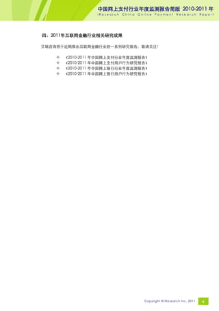 中国网上支付行业年度监测报告简版 2010-2011 年
                 iResearch   China   Online   Payment     Research       Report




四、2011年互联网金融行业相关研究成果

艾瑞咨询将于近期推出互联网金融行业的一系列研究报告，敬请关注！

      《2010-2011 年中国网上支付行业年度监测报告》
      《2010-2011 年中国网上支付用户行为研究报告》
      《2010-2011 年中国网上银行行业年度监测报告》
      《2010-2011 年中国网上银行用户行为研究报告》




                                       Copyright © iResearch Inc. 2011    4
 
