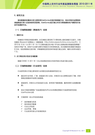 中国网上支付行业年度监测报告简版 2010-2011 年
                           iResearch   China   Online   Payment     Research       Report




II. 研究方法

  报告数据的收集和分析主要采用iUserSurvey在线问卷调查方法，结合对相关运营商和
渠道商进行深入访谈和研究而获得。iUserSurvey是艾瑞公司专为网络媒体用户调研而开发
的市场调研平台。

（一）艾瑞网络调研（网络用户）说明

1. 调研方法

    依据统计学理论和国际惯例，           本次调查主要采用了计算机网上联机调查方法进行，             问卷
放置在 iResearch 的网站上（调查链接：http://iclick.researchchina.cn/survey/9/）
                                                                ，于
2010 年 12 月 1 日-2011 年 1 月 15 日期间通过在中国 109 家主流网站相关频道投放网幅广
告和文字链广告，       由用户主动参与填写问卷的方式来获取信息。          本次调研回收调查问卷超过
8 万份，经处理排除无效问卷，并根据网民的性别和年龄进行配比加权，最终分析样本数为
7 万。

2. 关于网民男女性别/区域配额

   根据 CNNIC 于 2011 年 1 月公布的网民性别分布和年龄分布进行配比加权。

（二）艾瑞网络调研（行业研究）说明

   行业研究部分艾瑞主要采用行业深度访谈和桌面研究的方法：

      通过对行业专家、厂商、渠道进行深入访谈，对相关行业主要情况进行了解，并获
       得相应销售和市场等方面数据。

      桌面研究，对部分公开信息进行比较，参考用户调研数据，最终获得行业规模的数
       据。

      结合艾瑞咨询网络广告监测系统iAdTracker和网民网络行为连续性研究系统
       iUserTracker分析

      艾瑞获得一些公开信息的渠道：

          政府数据与信息
          相关的经济数据
          行业公开信息
          企业年报、季报
          行业资深专家公开发表的观点




                                                 Copyright © iResearch Inc. 2011    5
 
