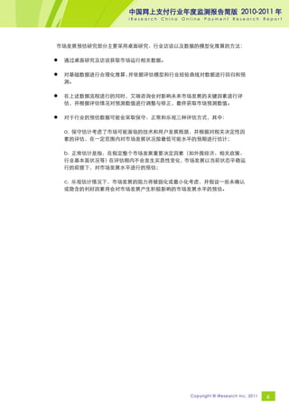 中国网上支付行业年度监测报告简版 2010-2011 年
                 iResearch   China   Online   Payment     Research       Report




市场发展预估研究部分主要采用桌面研究、行业访谈以及数据的模型化推算的方法：

   通过桌面研究及访谈获取市场运行相关数据。

   对基础数据进行合理化推算，并依据评估模型和行业经验曲线对数据进行回归和预
    测。

   在上述数据流程进行的同时，艾瑞咨询会对影响未来市场发展的关键因素进行评
    估，并根据评估情况对预测数值进行调整与修正，最终获取市场预测数值。

   对于行业的预估数据可能会采取保守、正常和乐观三种评估方式，其中：

    a. 保守估计考虑了市场可能面临的技术和用户发展瓶颈，并根据对相关决定性因
    素的评估，在一定范围内对市场发展状况按最低可能水平的预期进行估计；

    b. 正常估计是指，在假定整个市场发展重要决定因素（如外围经济、相关政策、
    行业基本面状况等） 在评估期内不会发生实质性变化，市场发展以当前状态平稳运
    行的前提下，对市场发展水平进行的预估；

    c. 乐观估计情况下，市场发展的阻力将被弱化或最小化考虑，并假设一些未确认
    或隐含的利好因素将会对市场发展产生积极影响的市场发展水平的预估。




                                       Copyright © iResearch Inc. 2011    6
 