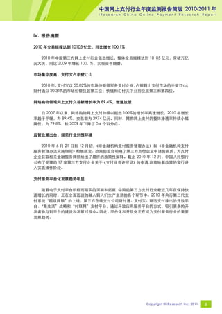 中国网上支付行业年度监测报告简版 2010-2011 年
                       iResearch   China   Online   Payment     Research       Report




IV. 报告摘要

2010 年交易规模达到 10105 亿元，同比增长 100.1%

  2010 年中国第三方网上支付行业强劲增长，整体交易规模达到 10105 亿元，突破万亿
元大关，同比 2009 年增长 100.1%，实现全年翻番。

市场集中度高，支付宝占半壁江山

  2010 年，支付宝以 50.02%的市场份额领军各支付企业，占据网上支付市场的半壁江山；
财付通以 20.31%的市场份额位居第二位；快钱和汇付天下分别位居第三和第四位。

网络购物领域网上支付交易额增长率为 89.4%，增速放缓

  自 2007 年以来，网络购物网上支付持续以超出 100%的增长率高速增长，2010 年增长
率趋于平缓，为 89.4%，交易额为 3974 亿元。同时，网购网上支付的整体渗透率持续小幅
降低，为 79.8%，较 2009 年下降了 0.4 个百分点。

监管政策出台，规范行业外围环境

  2010 年 6 月 21 日和 12 月初，
                        《非金融机构支付服务管理办法》和《非金融机构支付
服务管理办法实施细则》相继颁发。政策的出台明确了第三方支付企业申请的资质，为支付
企业获取相关金融服务牌照给出了最终的政策性解释。截止 2010 年 12 月，中国人民银行
公布了受理的 17 家第三方支付企业关于《支付业务许可证》的申请,这意味着政策的实行进
入实质操作阶段。

支付服务平台化发展趋势明显

  随着电子支付平台积极而踏实的深耕和拓展，中国的第三方支付行业最近几年在保持快
速增长的同时，正在全面迅速的融入到人们生产生活的各个环节中。2010 年央行第二代支
付系统“超级网银”的上线，第三方在线支付公司财付通、支付宝、环迅支付推出的开放平
台、
 “聚生活”战略和“付联网”支付平台，通过开放应用服务平台的方式，吸引更多的开
发者参与到平台的建设和发展过程中。因此，平台化和开放化正在成为支付服务行业的重要
发展趋势。




                                             Copyright © iResearch Inc. 2011    8
 