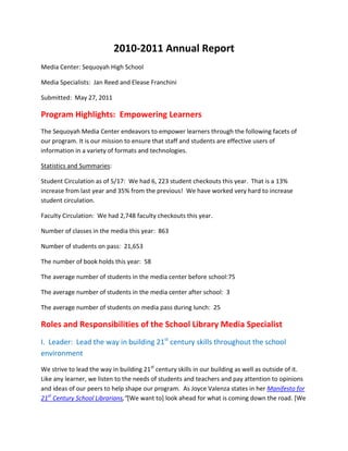 2010-2011 Annual Report<br />Media Center: Sequoyah High School<br />Media Specialists:  Jan Reed and Elease Franchini<br />Submitted:  May 27, 2011<br />Program Highlights:  Empowering Learners<br />The Sequoyah Media Center endeavors to empower learners through the following facets of our program. It is our mission to ensure that staff and students are effective users of information in a variety of formats and technologies.  <br />Statistics and Summaries:<br />Student Circulation as of 5/17:  We had 6, 223 student checkouts this year.  That is a 13% increase from last year and 35% from the previous!  We have worked very hard to increase student circulation.<br />Faculty Circulation:  We had 2,748 faculty checkouts this year.  <br />Number of classes in the media this year:  863<br />Number of students on pass:  21,653<br />The number of book holds this year:  58<br />The average number of students in the media center before school:   75<br />The average number of students in the media center after school:  3<br />The average number of students on media pass during lunch:  25<br />Roles and Responsibilities of the School Library Media Specialist<br />I.  Leader:  Lead the way in building 21st century skills throughout the school environment<br />We strive to lead the way in building 21st century skills in our building as well as outside of it. Like any learner, we listen to the needs of students and teachers and pay attention to opinions and ideas of our peers to help shape our program.  As Joyce Valenza states in her Manifesto for 21st Century School Librarians,“[We want to] look ahead for what is coming down the road. [We need to] continually scan the landscape. As the information and communication landscapes continue to shift, do [we] know where [we] are going? [We need to] plan for change. Not for [ourselves], not just for the library, but for the building, for [our] learners.” <br />,[object Object]