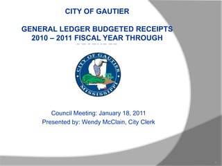 CITY OF GAUTIERGENERAL LEDGER BUDGETED RECEIPTS2010 – 2011 FISCAL YEAR THROUGH DECEMBER Council Meeting: January 18, 2011 Presented by: Wendy McClain, City Clerk 1 