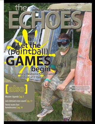 the

  ECHOES
                                    Scottsbluff High School | September 2010 | Volume 94| Issue 1




              Let the
   (paintball)
GAMES
   begin
How an ordinary Oklahoma field became
    a re-enactment of D-Day | pg. 15




[                         ]                                                              THIS   Junior Chris Lang, in his paintball gear, sits
                                                                                                in a helicopter that played a role in a D-Day
                                                                                       MEANS    re-enactment. The re-enactment was held in
                                                                                                Oklahoma where attendees were split into
                                                                                         WAR    Axis and Allies teams. Courtesy Photo




Mission: Uganda | pg. 5
Jack Johnson’s new sound | pg. 11
Tennis teams face
homelessness | pg. 16
 