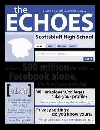 the
ECHOES
                                                   Scottsbluff High School | October 2010 | Volume 94| Issue 2




                                            Scottsbluff High School
                                            Wall          Info        Photos         Notes

                                            What’s on your profile?
                                                                                                          Share


      500 million members
With over                                                                                                        on

   Facebook alone,
[                               ]
                                            the time has come to ask:
                                            Will employers/colleges
                                                   ‘like’ your profile?
 Three years after the brutal murder
  of her father, senior Dani Vesper            How your online behavior may affect your future | pg. 12
        tells her story | pg. 2

  New Advanced Placement award
profitable for students, teachers | pg. 6
                                            Privacy settings:
                                                    do you know yours?
  “The mosque near Ground Zero”:
   the great debate | pgs. 10 & 11           Why you shouldn’t post private information online | pg. 13
 