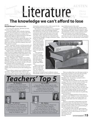 Literature
             pe       are
                                                             Hemingway                                               beck Twain
                                                                                                                                              AUSTEN
        akes
V
   Sh                                                                                                           tein

                    TOLKIEN
o
n                                                                                                             S
n
                          Dickens                            Or
                                                                                  Joyce                                                                    Henry

                                                                                                            Tolstoy
e
gDOSTOEVSKY                                                       we                                                                                       David
u
t
    Stephen
            King Edgar Allen Poe                                         ll                                                                                Thoreau

           The knowledge we can’t afford to lose
story by
Russell Morgan | entertainment editor                          information contained in the written record. It’s the   ing of different parts of the world.
                                                               best untapped resource students have.”                     “Students can learn about life outside of their
    C.S. Lewis once said that “literature not only                 This resource is one that seems to stay untapped    own worlds,” English teacher Kiley Kreutzer said.
describes reality, it adds to it.”                             and neglected as time and technology progress.          “By learning about other cultures, religions, values,
    A myriad of beliefs, ideals, attitudes, thinking           The introduction of television and the internet into    and beliefs they will learn to have tolerance about
patterns, and social issues are covered in the many            mainstream culture marks the point where read-          others and become more rounded themselves.”
styles and genres of literature, as authors have               ing began to take a back seat in the lives of mod-         As the world faces some of the same problems,
always used stories to express themselves and their            ern society. Those industries have flourished and,      and many new ones in the 21st century, the question
beliefs about different aspects of society.                    unfortunately, brought a change in literature. Today,   arises: why is there no vital literature written today?
    Some of these stories have gained the status “the          books are centered on
essentials” for both understanding and finding an              a “Hollywood” atti-
identity in society- a necessity that is critical for stu-     tude and are primar-
dents who will soon enter the workforce and voice              ily for entertainment
their opinion in society.                                      rather than introspec-
    These “essentials” pertain to all time periods and         tive teaching. Which
statuses of life, which can give students the founda-          makes books of the
tion to branch off, stimulate their individual think-          past all the more rel-
ing, and establish their own beliefs and identities.           evant and applicable
    English teacher Todd Menghini, as well as others           today.
from the school’s English department, stresses that                “Any book that
being well rounded in the world of literature is one           discussed human
of the most important aspects in today’s society.              nature is something
    “Kids can learn everything from                            all people can learn
literature,”Menghini said. “Authors love writing               from and carry with
about the world. Every issue, belief, and pattern of           them throughout
thinking is covered. There is a part of literature that        their life,” English
promotes thinking, not reaction, and this is the part          teacher Katie Malm
that students need to be familiar with.”                       said.
    Literature is everywhere; therefore, one student’s             Books reach across
setting, whether it be in a town of 20 or a city of 2          borders in the sense
million, does not limit the power that reading gives           that not all the “clas-
them.                                                          sics” are written by
    “It gives them a chance to go do different places          American authors, so
and times,” English teacher Peter Johnson said.                they discuss concepts found in different cultures.         There are authors that cover the issues society is
“It lets them get involved in things they might not            This benefits readers by giving them an understand-     facing today, but there is one factor that all books




   Teachers’ Top 5
otherwise ever do. There is such a broad amount of                                                                     must attain to deserve literary respect: time.
                                                                                                                          “The book must endure the test of time,”
                                                                                                                       Menghini said. “It must have a purpose and a
                                                                                                                       redeeming value that lasts.”
                                                                                                                          The books that last a lifetime are the ones with a
                                                                                                                       message. They have a lesson to teach and they use
                Mr. Menghini:                                                 Ms. Kreutzer:                            entertaining stories to get the message across.
         1. Huck Finn by Mark Twain                              1. Desert Blood by Alicia Gaspe de Alba                  Today’s literature is so closely paralleled with
      2.Walden by Henry David Thoreau                        2. The Middle of Everywhere by Mary Pipher                movies that the stories are written to entertain, to
   3. To Kill A Mockingbird by Harper Lee                                                                              become literary box-office hits. Does one learn more
                                                                      3. Salem Falls by Jodi Picoult
           4. 1984 by George Orwell                                                                                    from a simple happy ending? Or from a book that
                                                                     4. Keeping Faith by Jodi Picoult                  leaves them thinking? Books that stimulate the
         5. I am Third by Gale Sayers                         5. Bastard out of Carolina by Dorthy Allison             thought process are in dire need, but are gathering
                                                                                                                       dust in the library.
                                                                                                                          The goal of reading should be to learn from ev-
                                                                                                                       erything we read. Whether it’s the “Great American
                                                                                                                       Novel”, an essay, a poem, or even this article- it’s
                                                                                                                       what the reader takes from the reading that is its
                                                                                                                       purpose.
                                                                                                                          There is a cornucopia of information out in the
              Mr. Johnson:                                                    Ms. Malm:                                world. Fortunately, it’s pretty black and white be-
    1. Farenheit 451 by Ray Bradbury                            1. To Kill A Mockingbird by Harper Lee                 tween useful and useless information. It is a simple
   2. The Road by Cormac McCarthy                                                                                      thought to desire to better one’s understanding of
                                                                     2. Wicked by Gregory Maguire
                                                                                                                       the world around, that is the goal.
 3. Ender’s Game by Orson Scott Card                               3. The Lost Symbol by Dan Brown                        It is essential to delve into the useful informa-
  4. Neuromancer by William Gibson                               4. Harry Potter Series by J.K. Rowling                tion, and take all you can from it. The world is full
    5. Do Androids Dream of Electric                         5. When You are Engulfed in Flames/Me Talk                of questions, and it is full of answers. It’s time to
         Sleep? by Phillip K. Dick                            Pretty One Day (Tie) both by David Sedaris               open the cover, and

                                                                                                                                                                     | 15
                                                                                                                       start finding those
                                                                                                                       answers.                 ENTERTAINMENT
 
