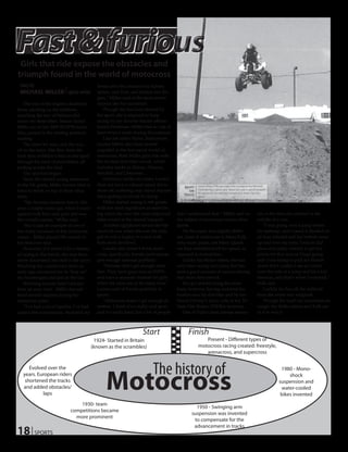 Girls that ride expose the obstacles and
triumph found in the world of motocross
 story by                                   femur and ribs, bruised my kidney,
 MICHAEL MILLER | sports writer             spleen, and liver, and broken two fin-
                                            gers,” Miller said of the most severe
    The roar of the engines deafened        injuries she has sustained.
those standing on the sidelines,               Though she has been abused by
watching the row of helmet-clad             the sport, she is inspired to keep
racers rev their bikes. Senior Taylor       racing by her favorite female athlete:
Miller sat on her 2009 KX2PM motor          Jessica Patterson. Miller tries to ride at
bike, poised in the starting position,      least twice a week during the summer.
waiting.                                       Like her sister Taylor, Sophomore
    The timer hit zero, and she was         Lauren Miller also finds herself
off to the races. Dirt flew from the        engulfed in the fast-paced world of
back tires of Miller’s bike as she sped     motocross. Both Miller girls ride with
through the pack of motorbikes, all         the tri-state dirt-rider circuit, which
jostling to take the lead.                  includes tracks in Sidney, Alliance,
    The race had begun.                     Mitchell, and Cheyenne.
    Since she started racing motocross         However, unlike her sister, Lauren
in the 5th grade, Miller knows what it      does not have a colossal injury list to                 Junior Alexa Fulk launches over a jump at the Mitchell
                                                                                            RIGHT
                                            show off, suffering only minor injuries                 track during a quad race. Alexa has seen a good amount
takes to finish on top in these situa-                                                         ON
                                                                                                    of success in her two year tenure as a racer. Courtesy
                                            since getting involved in racing.               TRACK
tions.                                                                                              photo

    “My favorite moment was in Alli-           Miller started racing in 6th grade,
ance a couple years ago, when I raced       with her most significant moment be-
against both boys and girls and was         ing when she won the most improved           don’t understand that,” Miller said on                    ries is the time she crashed in the
the overall winner,” Miller said.           rider award at the annual banquet.           the subject of motocross versus other                     middle of a race.
    This is just an example of one of          Another significant award she has         sports.                                                       “I was going over a jump before
her many successes in her motocross         received was when she was the only               On the same, but slightly differ-                     the tabletop, and I cased it (landed on
career – Miller placed 5th overall in       girl to win a trophy in a race with          ent, lines of motocross is Alexa Fulk,                    all four wheels) and my helmet came
her first ever race.                        both sexes involved.                         who races quads, not bikes. Quads                         up and over my eyes. I was in 2nd
    However, if it weren’t for a history       Lauren also doesn’t think moto-           are four-wheelers built for speed, as                     place and really wanted to get my
of racing in the family, she may have       cross, specifically female participants,     opposed to motorbikes.                                    points for that race so I kept going
never discovered her skill in the sport.    gets enough national publicity.                  Unlike the Miller sisters, she has                    and I was trying to pull my helmet
Watching her cousins race from an              “Females don’t get enough atten-          only been racing two years, but has                       down but I couldn’t see so I went
early age convinced her to “hop on”         tion. They have guys race on ESPN            seen a good amount of success during                      over the side of a jump and hit a kid
the bandwagon and join in the fun.          and have a separate channel for girls        that short time period.                                   head-on, and that’s when I wrecked,”
    Reaching success hasn’t always          when the races are at the same time,”            She got started along the same                        Fulk said.
been an easy road – Miller has suf-         Lauren said of female publicity in           lines; however, having watched her                            Luckily for her, all she suffered
fered several injuries during her           sports.                                      brother race his dirt bike and by her                     from the event was whiplash.
motocross years.                               “Motocross doesn’t get enough at-         friend Chrissy’s mom, who is the Tri-                         Though the road can sometimes be
    “I’ve had a lot of injuries. I’ve had   tention. I think it’s a really cool sport    State Dirt Riders (TSDRs) secretary.                      rough, the Miller sisters and Fulk are
quite a few concussions, fractured my       and it’s really hard, but a lot of people        One of Fulk’s most intense memo-                      in it to win it.



                                                                     Start                    Finish
                                         1924- Started in Britain                                      Present - Different types of
                                        (known as the scrambles)                                    motocross racing created: freestyle,
                                                                                                       arenacross, and supercross


                                                                           The history of
                                                 Motocross
      Evolved over the                                                                                                                                         1980 - Mono-
   years. European riders                                                                                                                                          shock
    shortened the tracks                                                                                                                                      suspension and
   and added obstacles/                                                                                                                                        water-cooled
            laps                                                                                                                                               bikes invented
                                 1930- team
                                                                                                  1950 - Swinging arm
                             competitions became
                                                                                                suspension was invented
                               more prominent
                                                                                                 to compensate for the

18 | SPORTS
                                                                                                 advancement in tracks
 