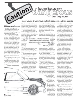 n :
                                io dangerous
                                                                                     Teenage drivers are more

                            u t
          Ca                           than they appear
                                             Many young drivers have multiple accidents on their records
                                             SHS, this was not Law’s first car acci-              She cruised through the out-      and her father was going to kill her.
 story by                                    dent. He has been in two car-totaling     skirts oftown, enjoying the summer               “My parents were very, very angry
 ASHLEIGH SMITH | feature writer             accidents before, both within his first   evening sky and street lights passing        after total shock wore off and after
   It’s sunny with a high of 75°.            couple years of driving, leaving him      by her. A dirt road stretched infinitely     they realized I was okay,” she said.
   A crisp breeze flows through the          with no means of transportation.          out before her and her right foot                Menghini was grounded for more
cracked window into junior Tom                   Law claims his parents weren’t        stretched for the gas pedal, craving         than seven months, lost all trust she
Law’s 2000 red Dodge Durango as he           overly upset about the accidents – he     more speed.                                  had with her parents, and even devel-
cruises down 5th Avenue.                     wasn’t grounded from driving, just             The world was passing by as             oped a fear of driving.




                                                     ‘‘
   He is lost in the moment as the           left without a car. He says the time for  Menghini kept pushing forward – un-              “I had to get rides from my friends
wind rustles his shaggy blonde hair          him to get a car and be back on the       til the Maxima headlights unveiled an        or my parents anywhere I went, if I
and Carrie Underwood’s “Jesus Take           road is coming                                                          unexpected     was even allowed to go anywhere.”
                                             soon, though.                                                           sharp curve    Menghini said. “The funny thing is, I
the Wheel” resonates through his car
                                                 “They               I’ve been pulled over a lot for in the rocky                   didn’t mind that very much because I




                                                                                                             ”
speakers and pounds his eardrums.
   On his right, there is Scottsbluff        weren’t very       speeding, going past a stop sign, dirt road.                        was really nervous, and sort of scared,
                                                                                                                                    to drive again.”
High School, slowly leaving his rear-        mad since
                                                               willful, reckless driving, things like Menghi-                           Almost a year later, after work-
                                             it obviously                                                            ni was left
view mirror with accelerating speed.
                                             wasn’t my                               that.                           with two       ing hard for both trust and money,
Law has almost reached his destina-
tion – until a bee the size of New Jer-      fault,” Law                                         -Kolby Aulick, 11 options,         Menghini earned a new car along
sey rushes through the window and            explained.                                                              and zero       with her driving privileges.
attacks Law’s face, kamikaze-style.          “I’m glad I get to start driving again,   time to think either of them over:               “It took a while to earn their
   He loses sight of the silver mini-        though. It’s been hard these past         either haul on forward and dive bum-         trust back, almost seven months,”
van in front of him as his right foot        couple months to get around without       per first into the ditch bank, or strike     Menghini said. “I also had to work at
searches for the brake, but it’s too late.   a car.”                                   the brakes, yank the steering wheel          the flower shop on Broadway to pay
Silver and red paint fuse before him             For other students, the privilege     left and hope for the best.                  insurance for my wrecked car and
as he crushes the minivan like a pop         of driving was granted much later              She chose her second option, and        earn money towards a new one.”
can.                                         after demolishing their spankin’ new      immediately realized as her car was              Now that she has the car, the trust,
   Law’s skull head butts the explod-        vehicles.                                 sliding sideways off of the road, that       and the courage to drive, Menghini is
ed airbags before him with the force             Junior Kelcie Menghini’s parents      her speed, angle of the turn, and fine       back on the road safely – so far.
of an asteroid hammering the earth.          wished her a happy birthday with a        grains of dirt layering the road didn’t          Both Law’s and Menghini’s auto-
   Nestled face down in the pillows          shiny Nissan Maxima, exactly the car      exactly mesh well together.                  mobile mishaps reduced their vehicles
of safety, Tom thought to himself,           she had wanted for her sweet 16, and           The car’s wheels were on the            to rubble; they were devastating, and
“Not again.”                                 she couldn’t wait to get behind the       ground for about five seconds before         left both individuals with nothing.
        Like many other students at          wheel.                                    cycling into the ditch bank, sending         However, sometimes you have to
                                                 A week later, Menghini hopped         Menghini into a merry-go-round of            focus on quantity, not quality.
                                             into her drivers’ seat after meeting      automobile terror.                               While Junior Colby Aulick has
                                             with friends on Applebees’ wing                The sunroof shattered against the       only totaled one vehicle, his number
                                                   night and went for a drive before   earth, which was now above her head.         of fender-benders and traffic warn-
                                                              returning home.          Solid ground was pounding against            ings tally much higher, totaling to six .
                                                                                       every side of her car as it turned, and          “The first time I was going around
                                                                                       turned, booming with each spin.              a corner and rolled my Four Runner
                                                                                                     The car came to a stop,        into a corn field, second I was drifting
                                                                                                          wedged upside-            around the corner and ran into the
                                                                                                          down into the ditch.      fence at the Splash by the school, and
                                                                                                           Menghini hov-            the third was just a little bumper to
                                                                                                           ered in the air, her     bumper accident,” Aulick explained.
                                                                                                           seatbelt holding her         Aulick admits that he has been
                                                                                                           against car seat and     pulled over often, but he has never
                                                                                                            her hair swaying        received an actual ticket – just warn-
                                                                                                            straight out below      ings.
                                                                                                            her. Her back ached         “I’ve been pulled over a lot for
                                                                                                             and her head was       speeding, going past a stop sign, will-
                                                                                                             spinning, unable to    ful reckless driving, things like that,”
                                                                                                             make sense of her      Aulick said.
                                                                                                             thoughts.                  So whether you’re totaling a week-
                                                                                                                 She knew one       old car or going through your seventh

8 | FEATURE
                                                                                                              thing for sure- her   one, you’re still a part of the stereo-
                                                                                                              car was done for,     type: teenage drivers are dangerous.
 
