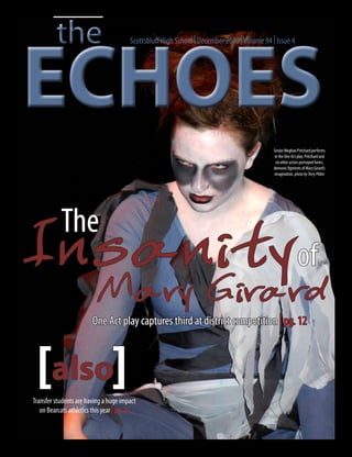 the
ECHOES
                                        Scottsbluff High School | December 2010 | Volume 94 | Issue 4




                                                                                             Senior Meghan Pritchard performs
                                                                                             in the One Act play. Pritchard and
                                                                                              six other actors portrayed furies,
                                                                                             demonic figments of Mary Girard’s
                                                                                             imagination. photo by Terry Pitkin




           The
I n s a n i tyof
                           M a ry G ira rd
                        One Act play captures third at district competition | pg. 12



 [also]
Transfer students are having a huge impact
   on Bearcats athletics this year | pg. 20
 