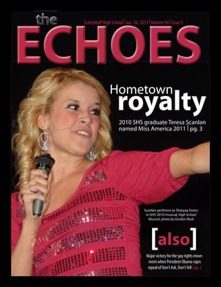ECHOES
  Scottsbluff High School | Jan. 20, 2011 | Volume 94 | Issue 5




                 Hometown
                      royalty
                       2010 SHS graduate Teresa Scanlan
                       named Miss America 2011 | pg. 3




                                       Scanlan performs as Sharpay Evans
                                        in SHS’ 2010 musical, High School
                                          Musical. photo by Gordon Rock




                                          [also]
                                        Major victory for the gay rights move-
                                          ment when President Obama signs
                                         repeal of Don’t Ask, Don’t Tell | pg. 5
 