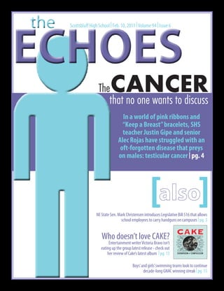 the
ECHOES
      Scottsbluff High School | Feb. 10, 2011 | Volume 94 | Issue 6




                       The    CANCER
                          that no one wants to discuss
                                     In a world of pink ribbons and
                                     “Keep a Breast” bracelets, SHS
                                     teacher Justin Gipe and senior
                                   Alec Rojas have struggled with an
                                    oft-forgotten disease that preys
                                   on males: testicular cancer | pg. 4




                                                        [ ]
                     NE State Sen. Mark Christensen introduces Legislative Bill 516 that allows
                                     school employees to carry handguns on campuses | pg. 3


                         Who doesn’t love CAKE?
                             Entertainment writer Victoria Bravo isn’t
                        eating up the group latest release - check out
                            her review of Cake’s latest album | pg. 13

                                             Boys’ and girls’ swimming teams look to continue
                                                    decade-long GNAC winning streak | pg. 15
 