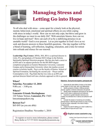 Managing Stress and
                          Letting Go into Hope
To all who deal with stress – come apart for a timely look at the physical,
mental, behavioral, emotional and spiritual effects on you while coping
with stress in today’s world. How can we not only cope, but thrive and grow in
the challenges we meet in our daily life? With uncertain futures, how can we
live in hope and trust? How can each of us be a stabilizing presence in an
unstable world? God is ever present. Let us join together in God’s love as we
seek and discern answers to these heartfelt questions. Our day together will be
a blend of learning, self-reflection, laughing, relaxation, and a time for retreat
into solitude and silence for our renewal.

Leadership: Peg Cromer, MNSc, MA, RN is a spiritual director in
Lititz, PA, and graduate of Chestnut Hill College in the Holistic
Spirituality/Spiritual Direction program. She has also had a career as
an RN and is an adjunct professor for the RN BSN-degree
completion programs at Eastern Mennonite University, Lancaster
Campus and at Immaculata University where she teaches several
courses in holistic health. Peg is on the faculty of Kairos: School of
Spiritual Formation, facilitating the second year – Prayer and the
Contemplative Life. Peg finds that her two roles as an RN and
spiritual director blend well into a holistic approach to life in general.

                                                                 Objectives: During the time together, participants will:
When?
Saturday, November 13, 2010                                      1. Appreciate the silent effects of stress on the holistic
9:00 a.m. – 3:00 p.m.                                            human system of mind, body, spirit, and relationships.
                                                                 2. Identify symptoms of stress in differing domains:
                                                                 physical, cognitive, emotional, behavioral, and spiritual.
Where?                                                           3. Identify stress management techniques for the specific
Lancaster Friends Meetinghouse                                   ways in which stress is experienced and evidenced.
                                                                 4. Experience a guided relaxation exercise as an
110 Tulane Terrace, Lancaster, PA 17603                          invitation into extended time in silence and solitude for self
lancasterpaquakers.org                                           renewal.
                                                                 5. Consider the wisdom of monitoring and controlling
                                                                 personal stress in daily life style choices as a way of caring
Retreat Fee?                                                     for self and others, especially in the midst of today’s
$65-$95 (as you are able)                                        changing world.
                                                                 6. Explore the need for letting go in order to settle into a
                                                                 centered place of hope and trust in God.
Registration Deadline: November 1, 2010
                                                                              Explore www.oasismin.org

   To register or receive more information, please contact                       Another Great Opportunity Brought to You By:

  Betsy Keller at 717.737.8222; betsykeller@oasismin.org
 