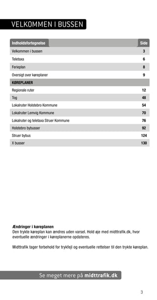 Ændringer i køreplanen
Den trykte køreplan kan ændres uden varsel. Hold øje med midttrafik.dk, hvor
eventuelle ændringer i køreplanerne opdateres.
Midttrafik tager forbehold for trykfejl og eventuelle rettelser til den trykte køreplan.
Indholdsfortegnelse Side
Velkommen i bussen 3
Teletaxa 6
Ferieplan 8
Oversigt over køreplaner 9
KØREPLANER
Regionale ruter 12
Tog 48
Lokalruter Holstebro Kommune 54
Lokalruter Lemvig Kommune 70
Lokalruter og teletaxa Struer Kommune 76
Holstebro bybusser 92
Struer bybus 124
X busser 130
Se meget mere på midttrafik.dk
3
VELKOMMEN I BUSSEN
3
 