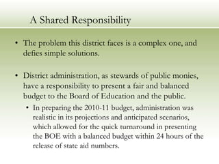 A Shared ResponsibilityThe problem this district faces is a complex one, and defies simple solutions.District administration, as stewards of public monies, have a responsibility to present a fair and balanced budget to the Board of Education and the public.In preparing the 2010-11 budget, administration was realistic in its projections and anticipated scenarios, which allowed for the quick turnaround in presenting the BOE with a balanced budget within 24 hours of the release of state aid numbers.