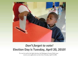 Don’t forget to vote! Election Day is Tuesday, April 20, 2010! To vote by mail in the April election, the Burlington County Clerk must receive your application no later than Tuesday, April 13, 2010.