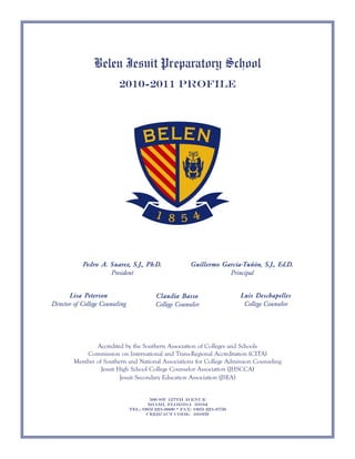 Belen Jesuit Preparatory School
                           2010-2011 Profile




            Pedro A. Suarez, S.J., Ph.D.                   Guillermo García-Tuñón, S.J., Ed.D.
                     President                                         Principal


       Lisa Peterson                        Claudia Basso                    Luis Deschapelles
Director of College Counseling              College Counselor                 College Counselor




               Accredited by the Southern Association of Colleges and Schools
           Commission on International and Trans-Regional Accreditation (CITA)
        Member of Southern and National Associations for College Admission Counseling
                 Jesuit High School College Counselor Association (JHSCCA)
                         Jesuit Secondary Education Association (JSEA)


                                         500 SW 127th Avenue
                                        Miami, Florida 33184
                                 Tel: (305) 223-8600 * Fax: (305) 223-8750
                                        CEEB/ACT Code: 101059
 