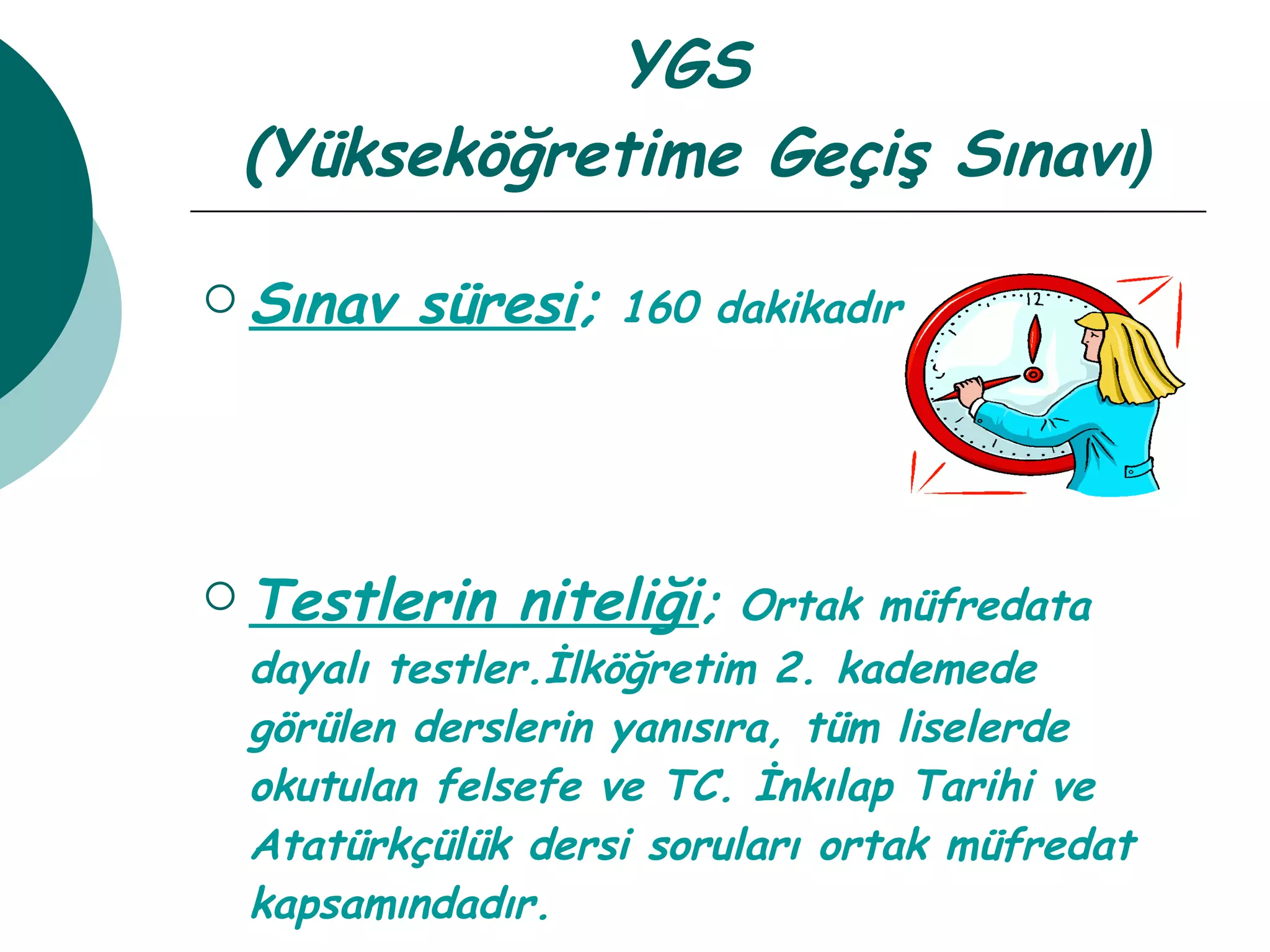 YGS  (Yükseköğretime Geçiş Sınavı ) Sınav süresi ;  160 dakikadır. Testlerin niteliği ;  Ortak müfredata dayalı testler.İlköğretim 2. kademede görülen derslerin yanısıra, tüm liselerde okutulan felsefe ve TC. İnkılap Tarihi ve Atatürkçülük dersi soruları ortak müfredat kapsamındadır. 