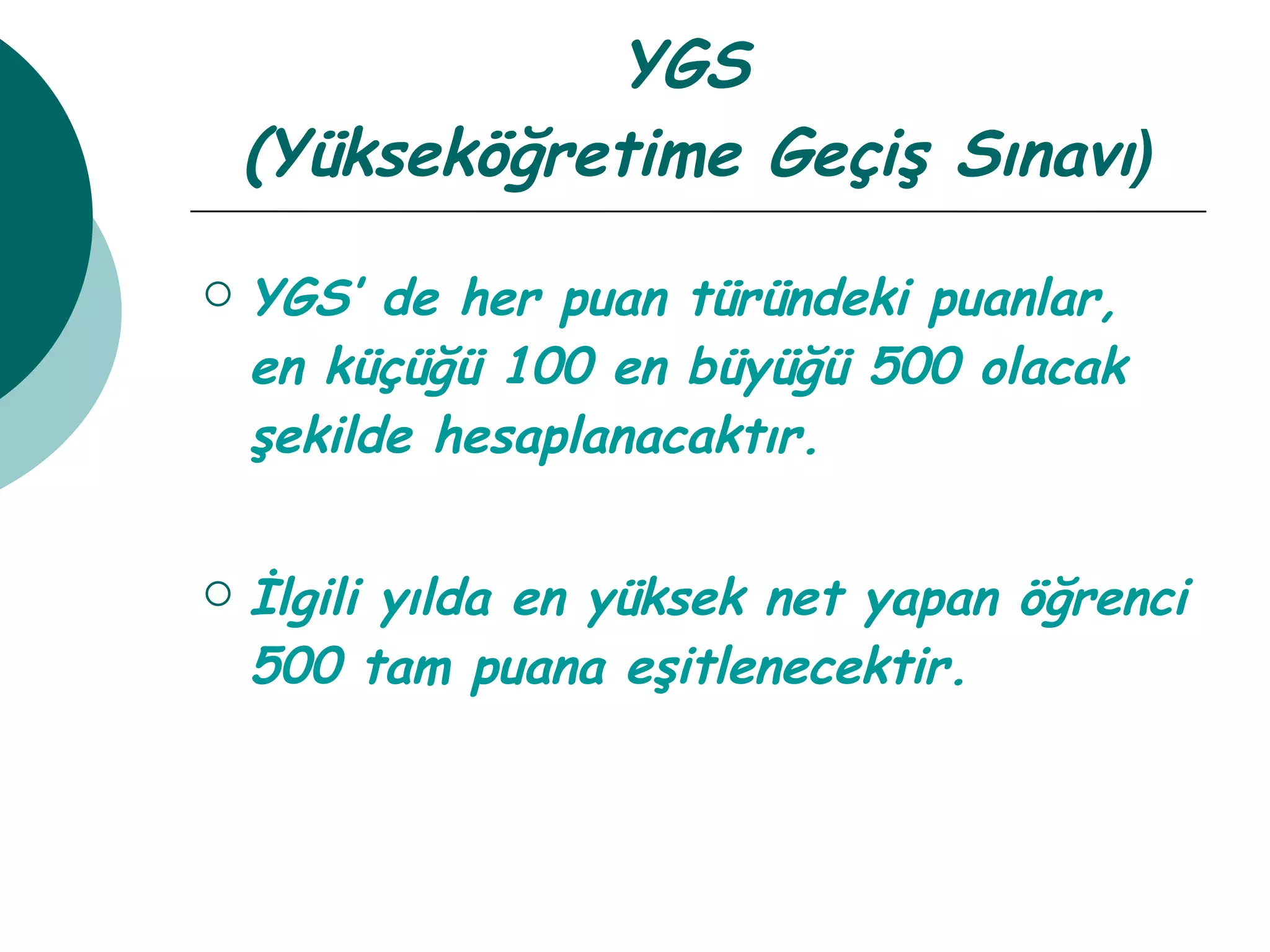 YGS  (Yükseköğretime Geçiş Sınavı ) YGS’ de her puan türündeki puanlar, en küçüğü 100 en büyüğü 500 olacak şekilde hesaplanacaktır. İlgili yılda en yüksek net yapan öğrenci 500 tam puana eşitlenecektir. 