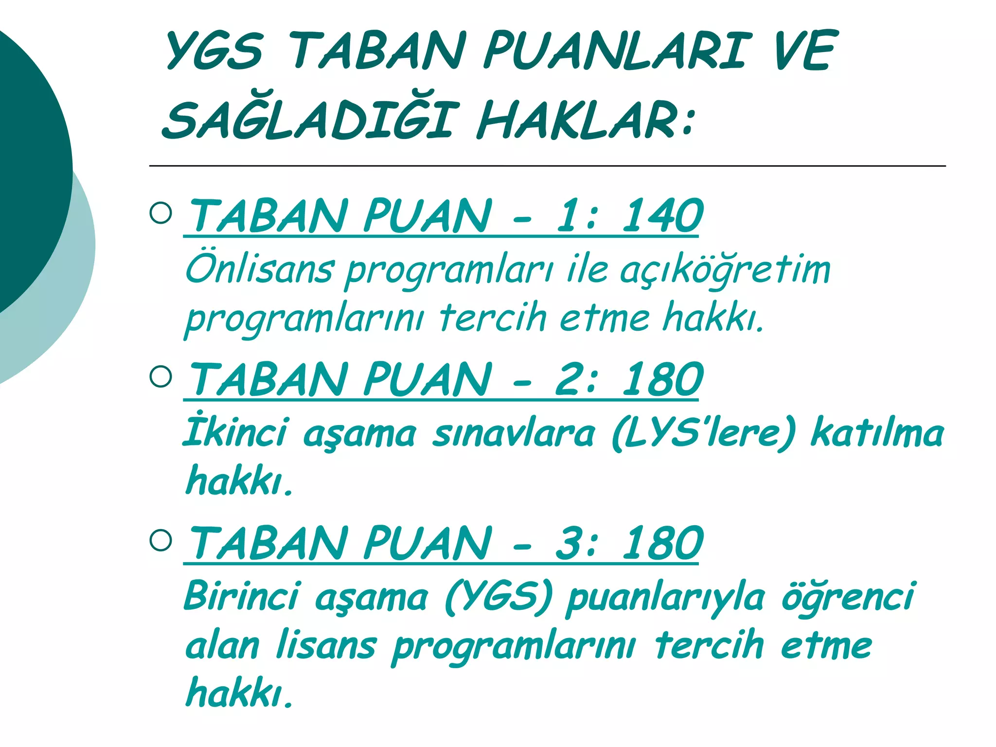 YGS TABAN PUANLARI VE SAĞLADIĞI HAKLAR: TABAN PUAN - 1: 140 Önlisans programları ile açıköğretim programlarını tercih etme hakkı. TABAN PUAN - 2: 180 İkinci aşama sınavlara (LYS’lere) katılma hakkı.  TABAN PUAN - 3: 180 Birinci aşama (YGS) puanlarıyla öğrenci alan lisans programlarını tercih etme hakkı. 