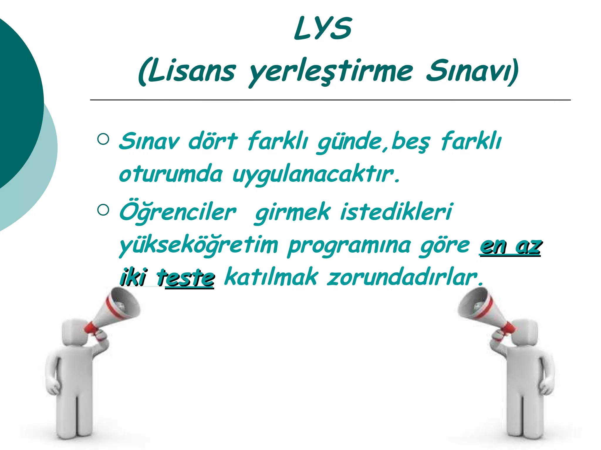 LYS  (Lisans yerleştirme Sınavı ) Sınav dört farklı günde,beş farklı oturumda uygulanacaktır. Öğrenciler  girmek istedikleri yükseköğretim programına göre  en az   iki teste  katılmak zorundadırlar. 