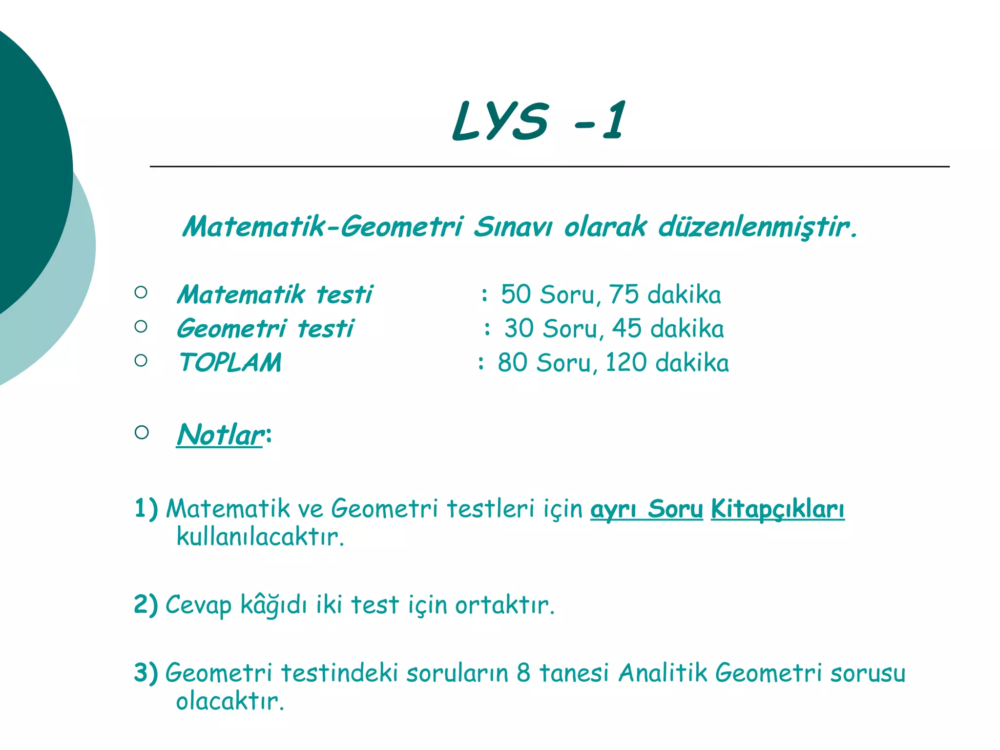 LYS -1  Matematik-Geometri Sınavı olarak düzenlenmiştir.   Matematik testi   :  50 Soru, 75 dakika Geometri testi   :  30 Soru, 45 dakika TOPLAM  :  80 Soru, 120 dakika Notlar : 1)  Matematik ve Geometri testleri için  ayrı Soru   Kitapçıkları  kullanılacaktır. 2)  Cevap kâğıdı iki test için ortaktır. 3)  Geometri testindeki soruların 8 tanesi Analitik Geometri sorusu olacaktır. 