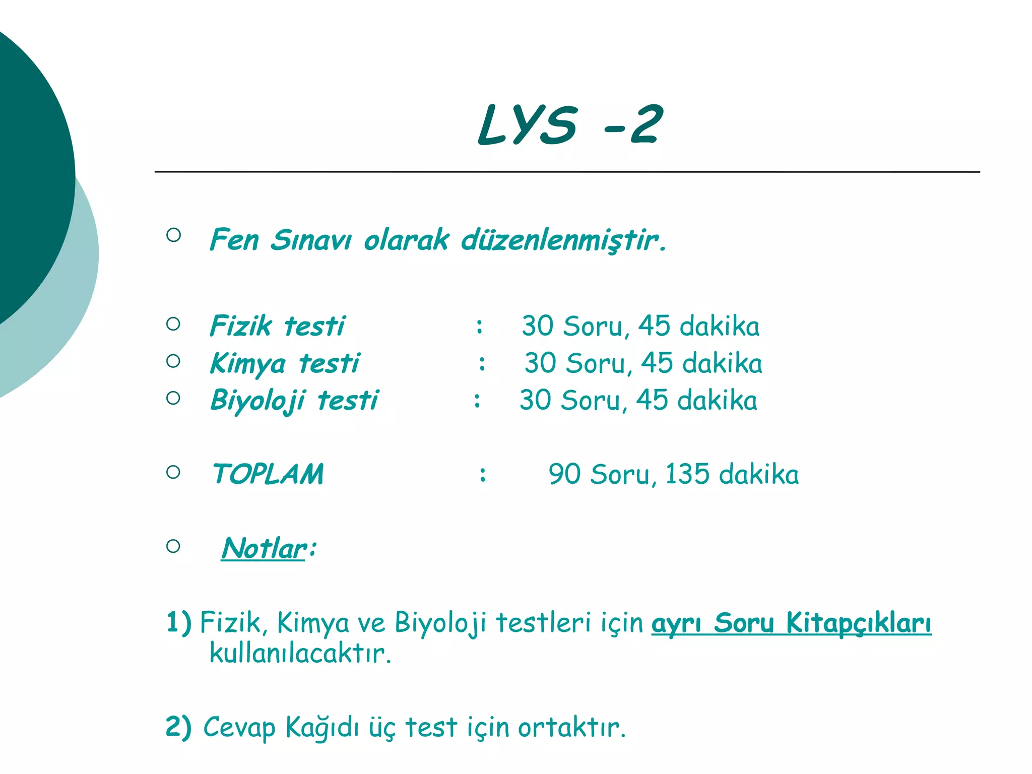 LYS -2 Fen Sınavı olarak düzenlenmiştir.   Fizik testi   :  30 Soru, 45 dakika Kimya testi  :   30 Soru, 45 dakika Biyoloji testi  :  30 Soru, 45 dakika TOPLAM  :  90 Soru, 135 dakika Notlar : 1)  Fizik, Kimya ve Biyoloji testleri için  ayrı Soru Kitapçıkları  kullanılacaktır. 2)  Cevap Kağıdı üç test için ortaktır. 