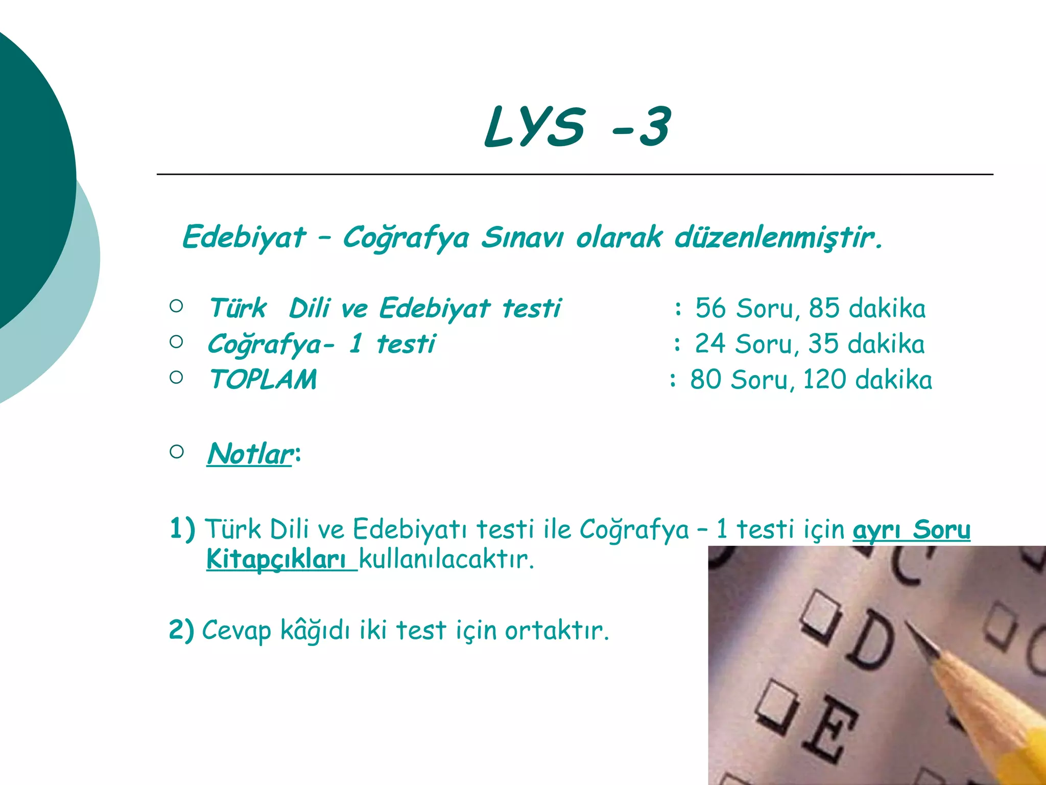 LYS -3 Edebiyat – Coğrafya Sınavı olarak düzenlenmiştir.   Türk  Dili ve Edebiyat testi   :  56 Soru, 85 dakika Coğrafya- 1 testi   :  24 Soru, 35 dakika TOPLAM  :  80 Soru, 120 dakika Notlar : 1)   Türk Dili ve Edebiyatı testi ile Coğrafya – 1 testi için  ayrı Soru   Kitapçıkları  kullanılacaktır. 2)  Cevap kâğıdı iki test için ortaktır. 