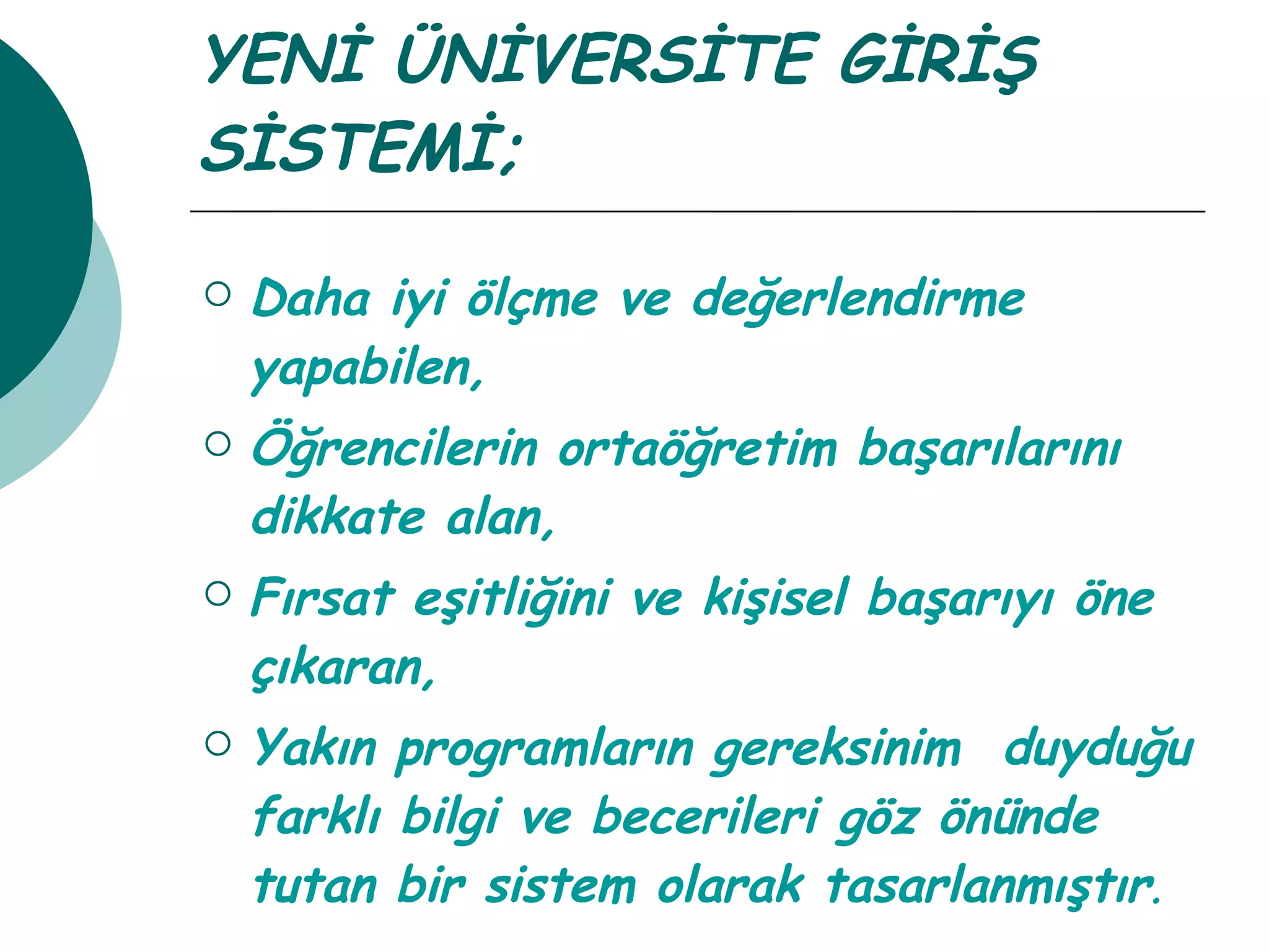YENİ ÜNİVERSİTE GİRİŞ SİSTEMİ; Daha iyi ölçme ve değerlendirme yapabilen, Öğrencilerin ortaöğretim başarılarını dikkate alan, Fırsat eşitliğini ve kişisel başarıyı öne çıkaran, Yakın programların gereksinim  duyduğu farklı bilgi ve becerileri göz önünde tutan bir sistem olarak tasarlanmıştır . 