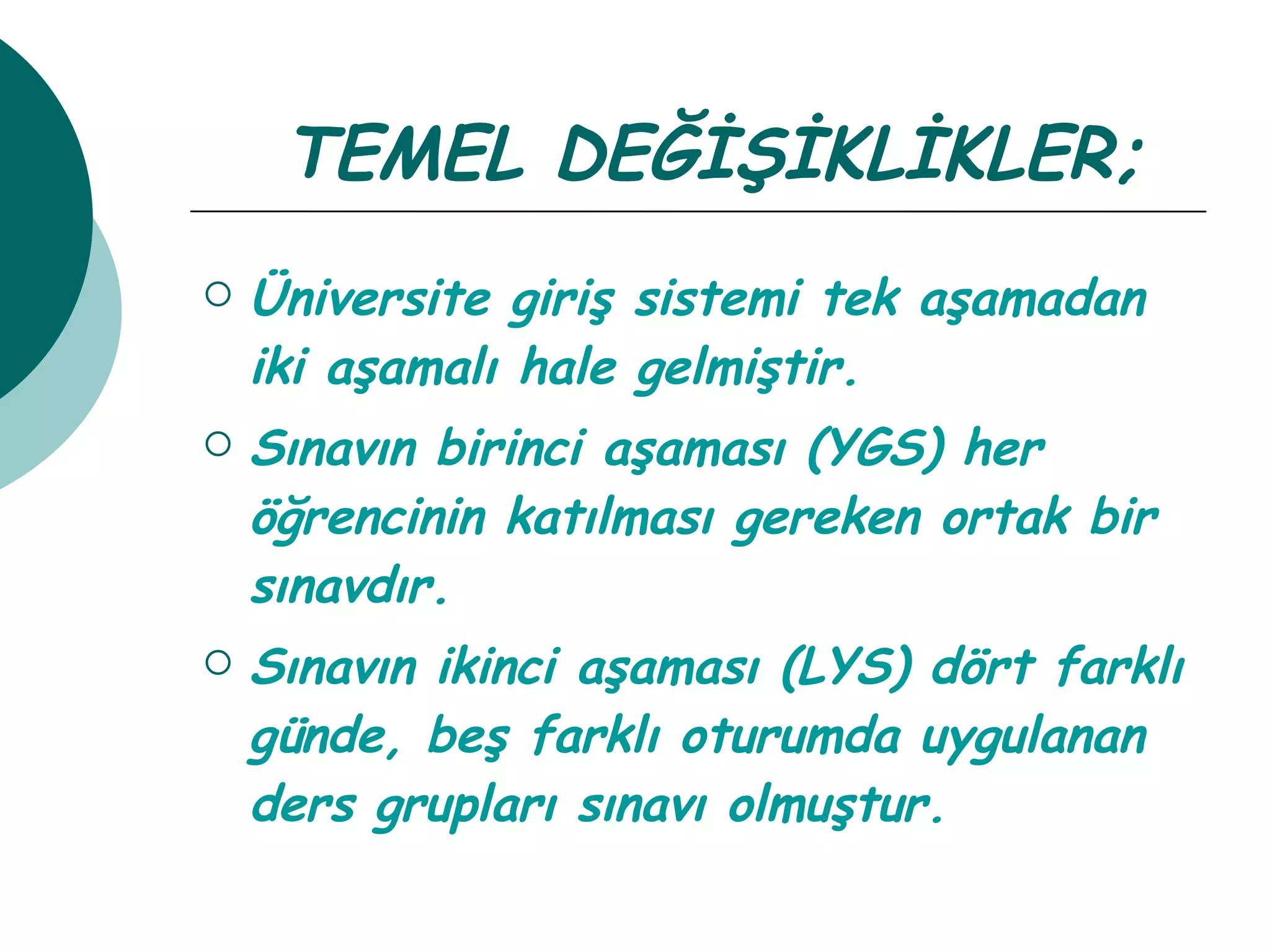 TEMEL DEĞİŞİKLİKLER; Üniversite giriş sistemi tek aşamadan iki aşamalı hale gelmiştir. Sınavın birinci aşaması (YGS) her öğrencinin katılması gereken ortak bir sınavdır. Sınavın ikinci aşaması (LYS) dört farklı günde, beş farklı oturumda uygulanan ders grupları sınavı olmuştur. 