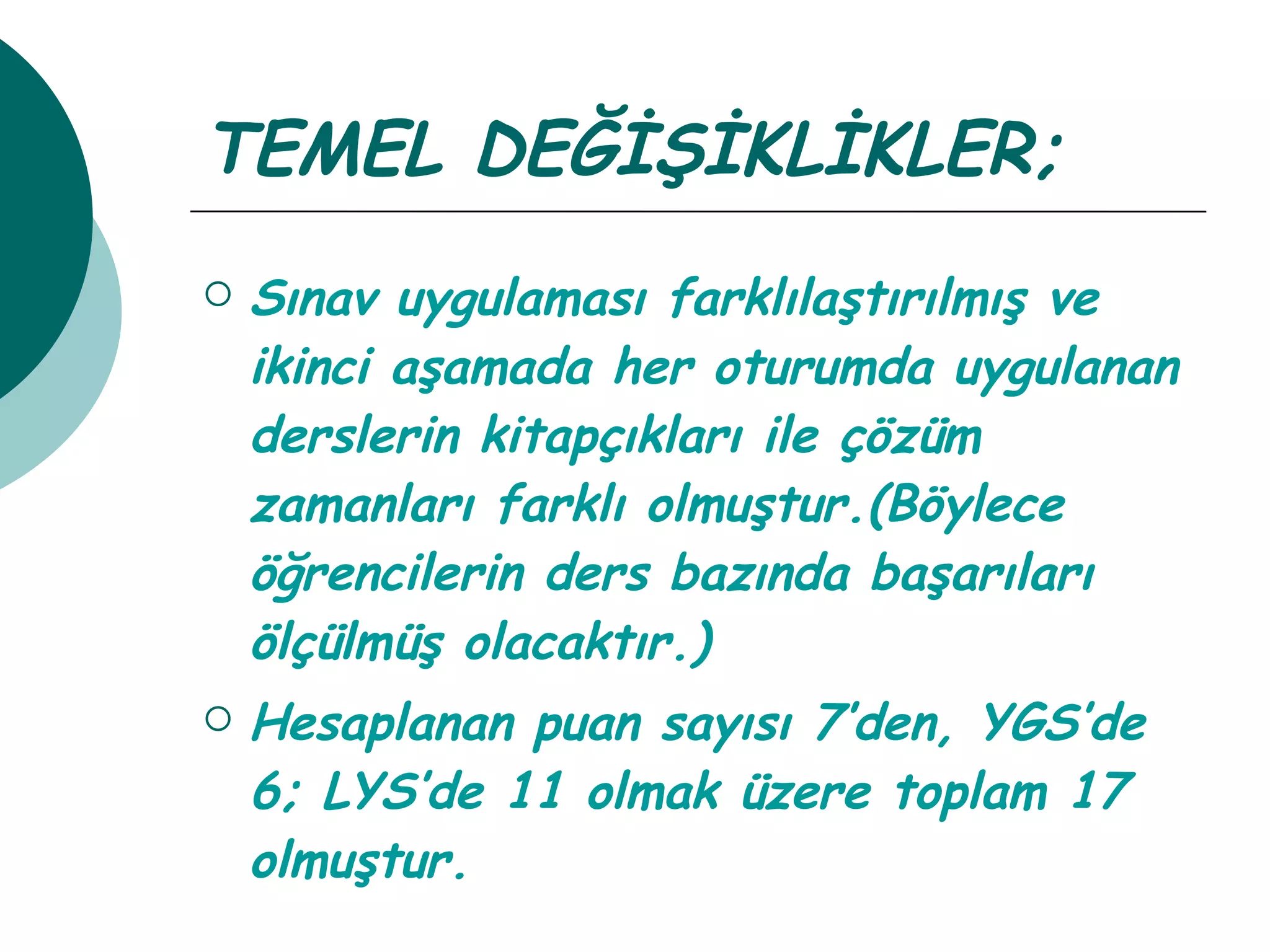 TEMEL DEĞİŞİKLİKLER; Sınav uygulaması farklılaştırılmış ve ikinci aşamada her oturumda uygulanan derslerin kitapçıkları ile çözüm zamanları farklı olmuştur.(Böylece öğrencilerin ders bazında başarıları ölçülmüş olacaktır.) Hesaplanan puan sayısı 7’den, YGS’de 6; LYS’de 11 olmak üzere toplam 17 olmuştur. 