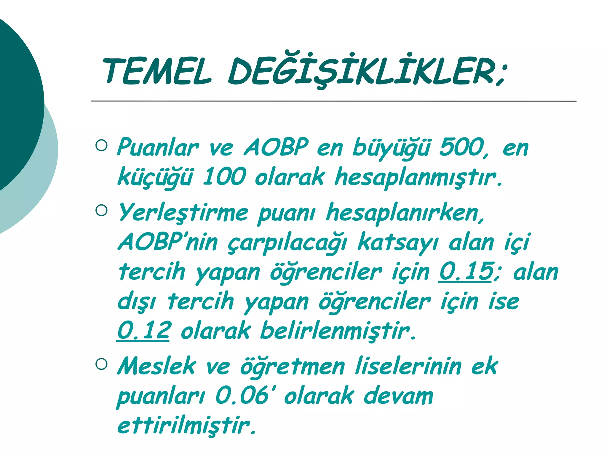 TEMEL DEĞİŞİKLİKLER; Puanlar ve AOBP en büyüğü 500, en küçüğü 100 olarak hesaplanmıştır. Yerleştirme puanı hesaplanırken, AOBP’nin çarpılacağı katsayı alan içi tercih yapan öğrenciler için  0.15 ; alan dışı tercih yapan öğrenciler için ise  0.12  olarak belirlenmiştir. Meslek ve öğretmen liselerinin ek puanları 0.06’ olarak devam ettirilmiştir. 